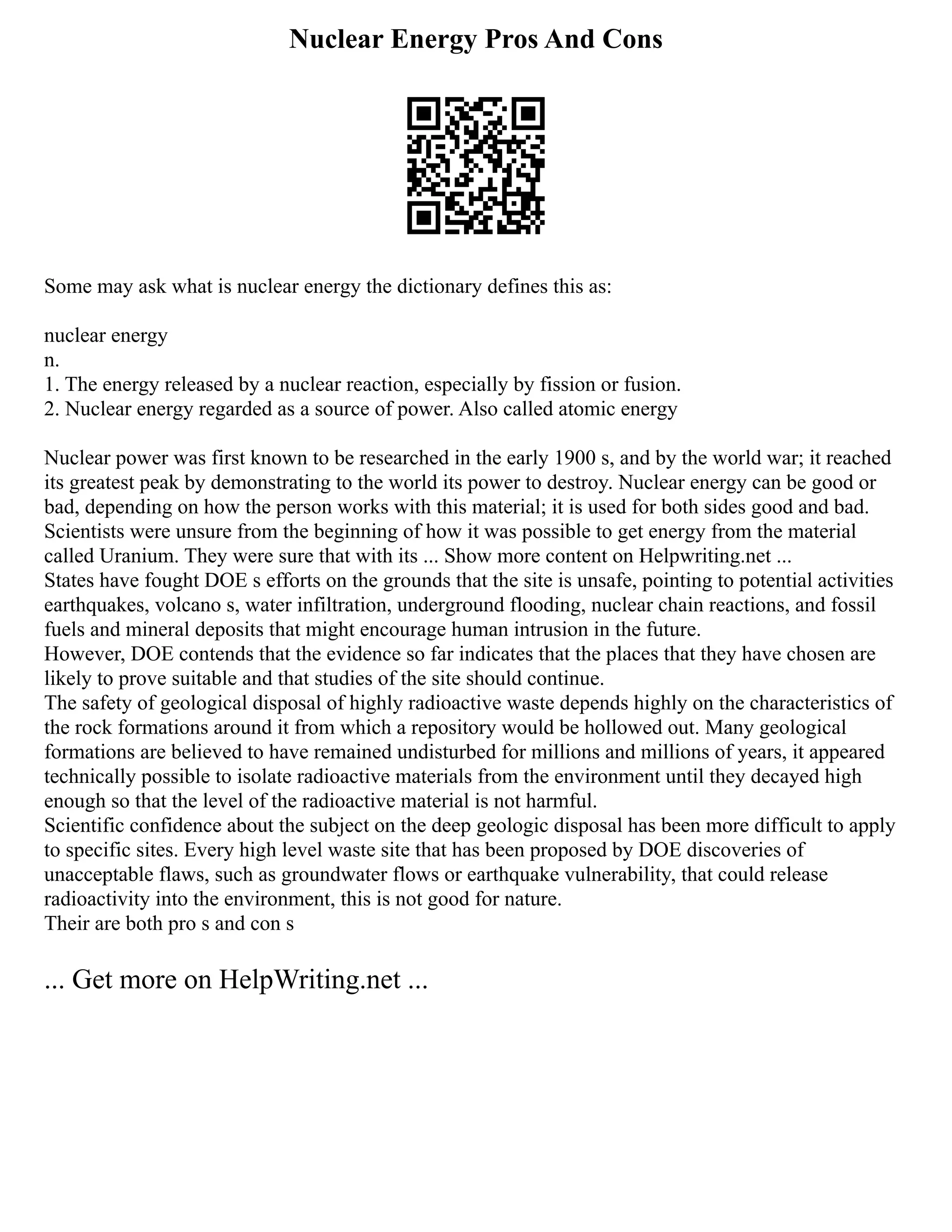 Nuclear Energy Pros And Cons
Some may ask what is nuclear energy the dictionary defines this as:
nuclear energy
n.
1. The energy released by a nuclear reaction, especially by fission or fusion.
2. Nuclear energy regarded as a source of power. Also called atomic energy
Nuclear power was first known to be researched in the early 1900 s, and by the world war; it reached
its greatest peak by demonstrating to the world its power to destroy. Nuclear energy can be good or
bad, depending on how the person works with this material; it is used for both sides good and bad.
Scientists were unsure from the beginning of how it was possible to get energy from the material
called Uranium. They were sure that with its ... Show more content on Helpwriting.net ...
States have fought DOE s efforts on the grounds that the site is unsafe, pointing to potential activities
earthquakes, volcano s, water infiltration, underground flooding, nuclear chain reactions, and fossil
fuels and mineral deposits that might encourage human intrusion in the future.
However, DOE contends that the evidence so far indicates that the places that they have chosen are
likely to prove suitable and that studies of the site should continue.
The safety of geological disposal of highly radioactive waste depends highly on the characteristics of
the rock formations around it from which a repository would be hollowed out. Many geological
formations are believed to have remained undisturbed for millions and millions of years, it appeared
technically possible to isolate radioactive materials from the environment until they decayed high
enough so that the level of the radioactive material is not harmful.
Scientific confidence about the subject on the deep geologic disposal has been more difficult to apply
to specific sites. Every high level waste site that has been proposed by DOE discoveries of
unacceptable flaws, such as groundwater flows or earthquake vulnerability, that could release
radioactivity into the environment, this is not good for nature.
Their are both pro s and con s
... Get more on HelpWriting.net ...
 