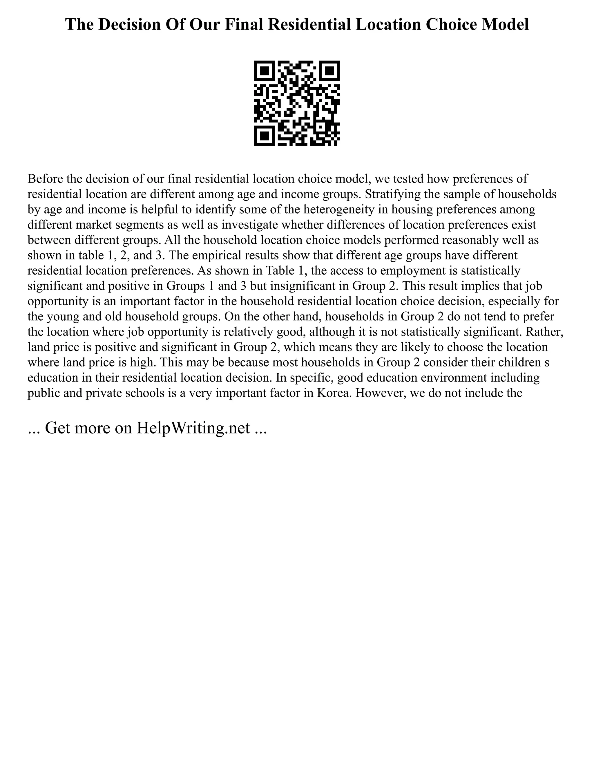 The Decision Of Our Final Residential Location Choice Model
Before the decision of our final residential location choice model, we tested how preferences of
residential location are different among age and income groups. Stratifying the sample of households
by age and income is helpful to identify some of the heterogeneity in housing preferences among
different market segments as well as investigate whether differences of location preferences exist
between different groups. All the household location choice models performed reasonably well as
shown in table 1, 2, and 3. The empirical results show that different age groups have different
residential location preferences. As shown in Table 1, the access to employment is statistically
significant and positive in Groups 1 and 3 but insignificant in Group 2. This result implies that job
opportunity is an important factor in the household residential location choice decision, especially for
the young and old household groups. On the other hand, households in Group 2 do not tend to prefer
the location where job opportunity is relatively good, although it is not statistically significant. Rather,
land price is positive and significant in Group 2, which means they are likely to choose the location
where land price is high. This may be because most households in Group 2 consider their children s
education in their residential location decision. In specific, good education environment including
public and private schools is a very important factor in Korea. However, we do not include the
... Get more on HelpWriting.net ...
 