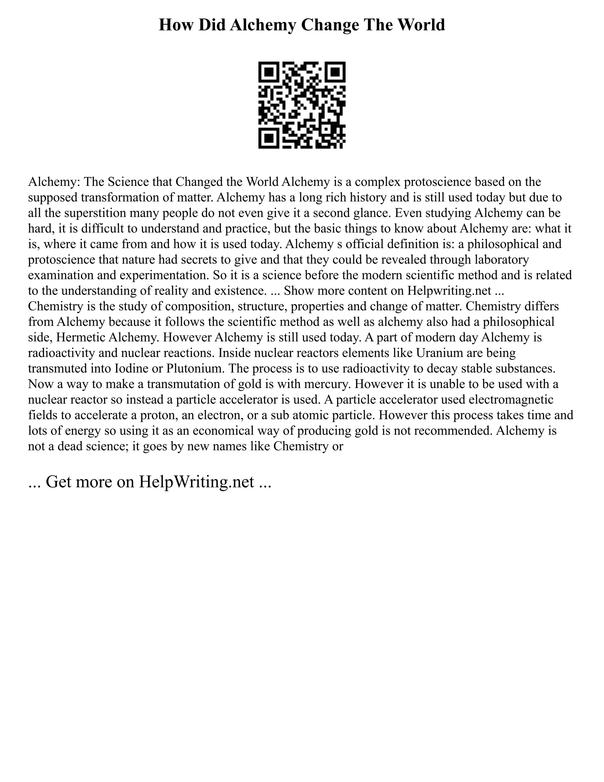 How Did Alchemy Change The World
Alchemy: The Science that Changed the World Alchemy is a complex protoscience based on the
supposed transformation of matter. Alchemy has a long rich history and is still used today but due to
all the superstition many people do not even give it a second glance. Even studying Alchemy can be
hard, it is difficult to understand and practice, but the basic things to know about Alchemy are: what it
is, where it came from and how it is used today. Alchemy s official definition is: a philosophical and
protoscience that nature had secrets to give and that they could be revealed through laboratory
examination and experimentation. So it is a science before the modern scientific method and is related
to the understanding of reality and existence. ... Show more content on Helpwriting.net ...
Chemistry is the study of composition, structure, properties and change of matter. Chemistry differs
from Alchemy because it follows the scientific method as well as alchemy also had a philosophical
side, Hermetic Alchemy. However Alchemy is still used today. A part of modern day Alchemy is
radioactivity and nuclear reactions. Inside nuclear reactors elements like Uranium are being
transmuted into Iodine or Plutonium. The process is to use radioactivity to decay stable substances.
Now a way to make a transmutation of gold is with mercury. However it is unable to be used with a
nuclear reactor so instead a particle accelerator is used. A particle accelerator used electromagnetic
fields to accelerate a proton, an electron, or a sub atomic particle. However this process takes time and
lots of energy so using it as an economical way of producing gold is not recommended. Alchemy is
not a dead science; it goes by new names like Chemistry or
... Get more on HelpWriting.net ...
 