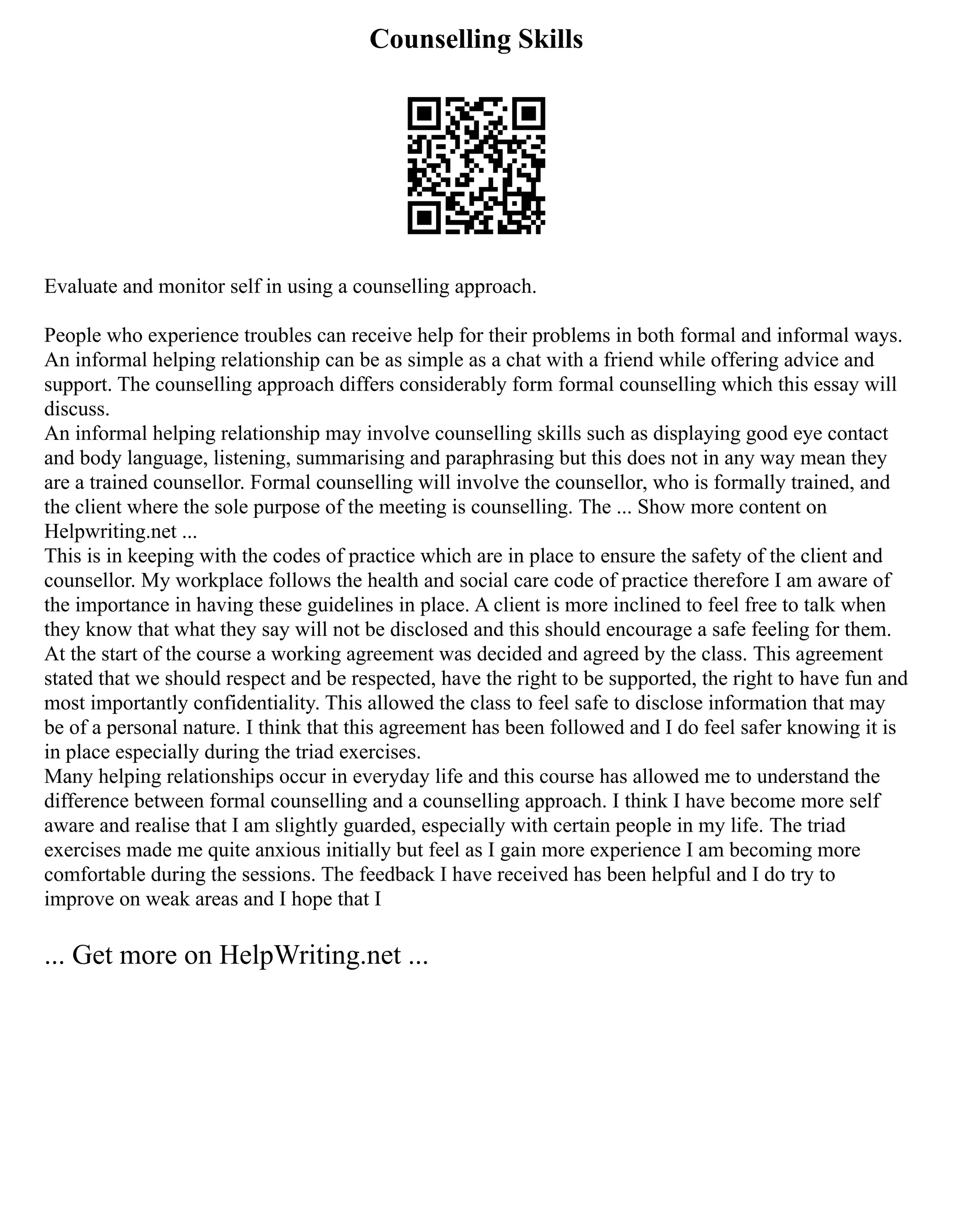 Counselling Skills
Evaluate and monitor self in using a counselling approach.
People who experience troubles can receive help for their problems in both formal and informal ways.
An informal helping relationship can be as simple as a chat with a friend while offering advice and
support. The counselling approach differs considerably form formal counselling which this essay will
discuss.
An informal helping relationship may involve counselling skills such as displaying good eye contact
and body language, listening, summarising and paraphrasing but this does not in any way mean they
are a trained counsellor. Formal counselling will involve the counsellor, who is formally trained, and
the client where the sole purpose of the meeting is counselling. The ... Show more content on
Helpwriting.net ...
This is in keeping with the codes of practice which are in place to ensure the safety of the client and
counsellor. My workplace follows the health and social care code of practice therefore I am aware of
the importance in having these guidelines in place. A client is more inclined to feel free to talk when
they know that what they say will not be disclosed and this should encourage a safe feeling for them.
At the start of the course a working agreement was decided and agreed by the class. This agreement
stated that we should respect and be respected, have the right to be supported, the right to have fun and
most importantly confidentiality. This allowed the class to feel safe to disclose information that may
be of a personal nature. I think that this agreement has been followed and I do feel safer knowing it is
in place especially during the triad exercises.
Many helping relationships occur in everyday life and this course has allowed me to understand the
difference between formal counselling and a counselling approach. I think I have become more self
aware and realise that I am slightly guarded, especially with certain people in my life. The triad
exercises made me quite anxious initially but feel as I gain more experience I am becoming more
comfortable during the sessions. The feedback I have received has been helpful and I do try to
improve on weak areas and I hope that I
... Get more on HelpWriting.net ...
 