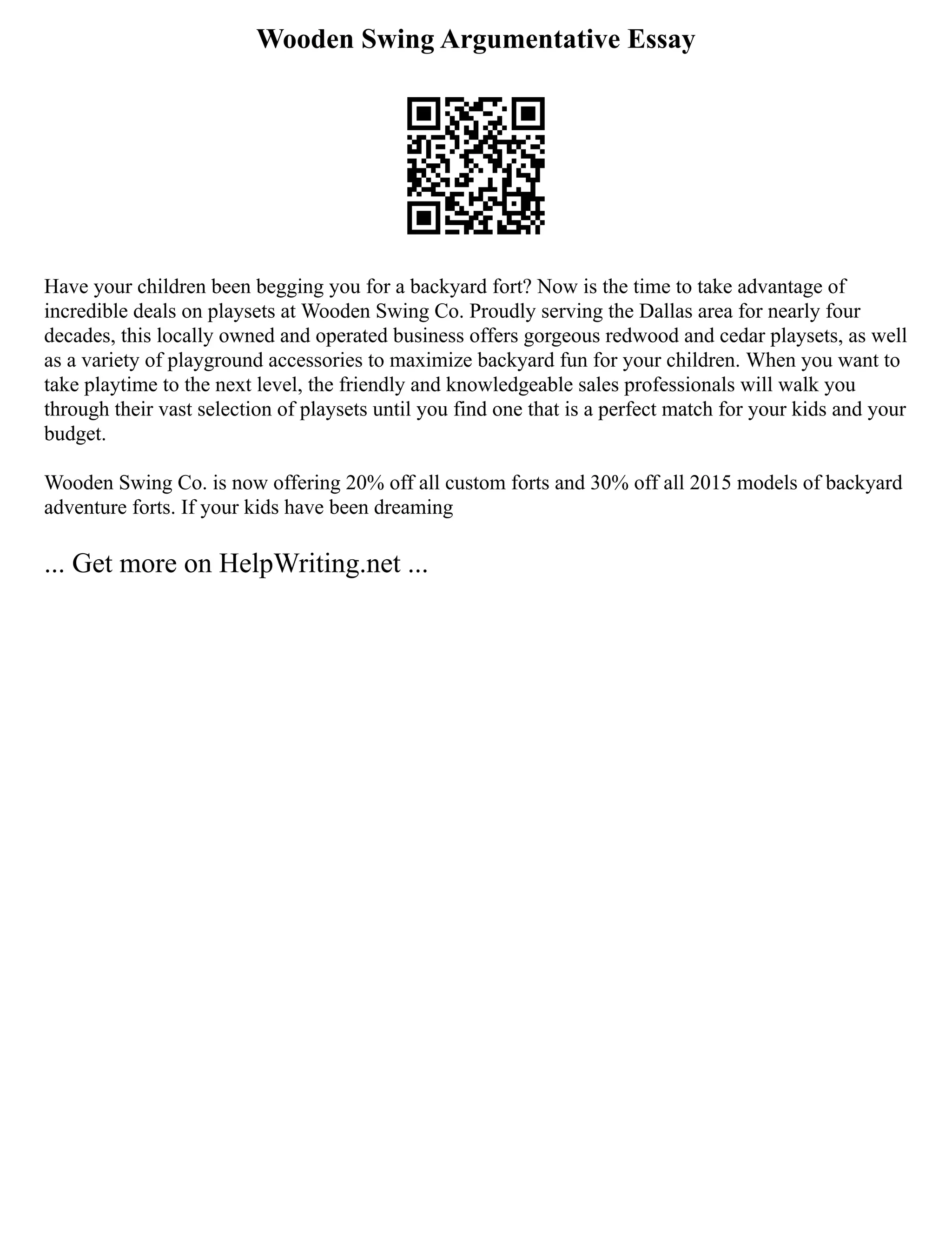 Wooden Swing Argumentative Essay
Have your children been begging you for a backyard fort? Now is the time to take advantage of
incredible deals on playsets at Wooden Swing Co. Proudly serving the Dallas area for nearly four
decades, this locally owned and operated business offers gorgeous redwood and cedar playsets, as well
as a variety of playground accessories to maximize backyard fun for your children. When you want to
take playtime to the next level, the friendly and knowledgeable sales professionals will walk you
through their vast selection of playsets until you find one that is a perfect match for your kids and your
budget.
Wooden Swing Co. is now offering 20% off all custom forts and 30% off all 2015 models of backyard
adventure forts. If your kids have been dreaming
... Get more on HelpWriting.net ...
 