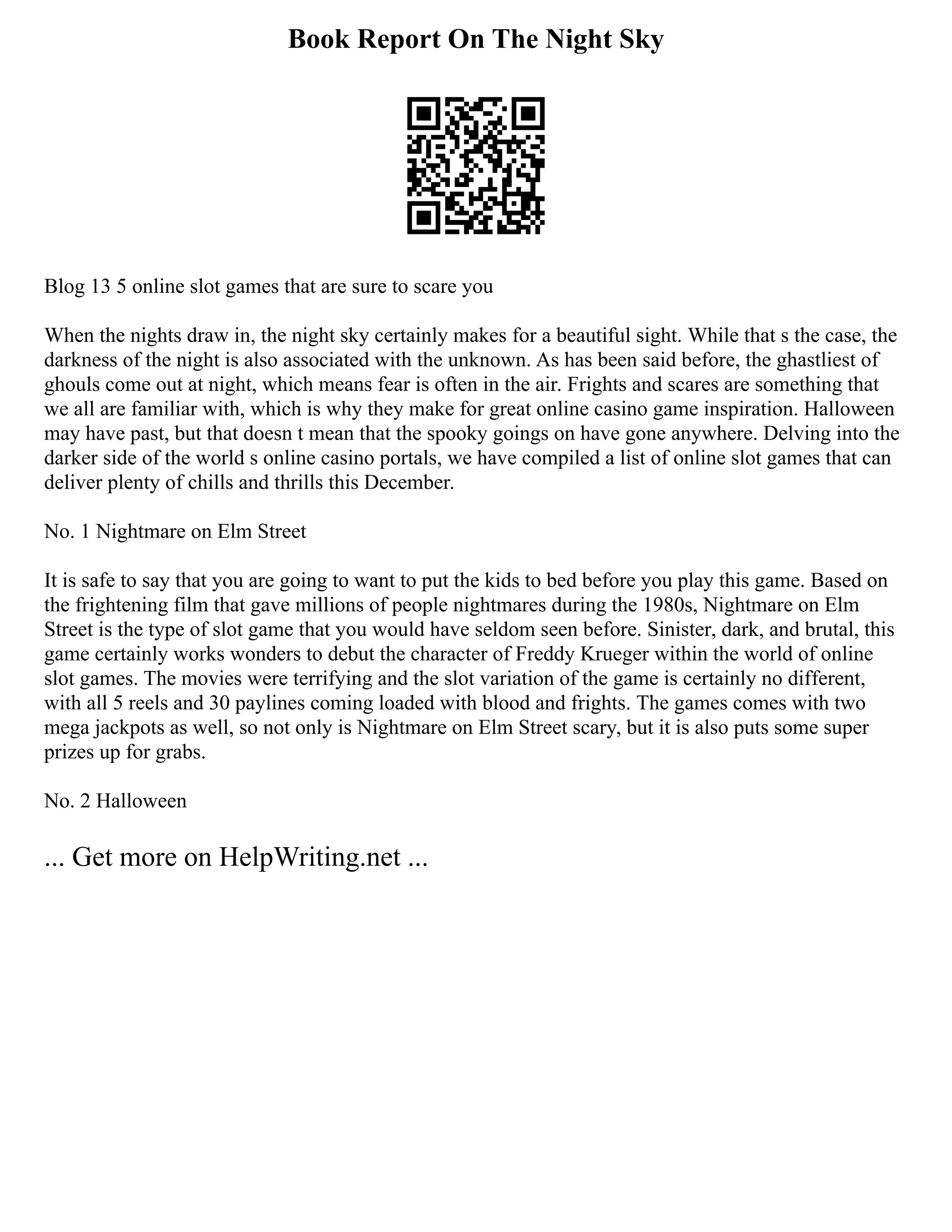 Book Report On The Night Sky
Blog 13 5 online slot games that are sure to scare you
When the nights draw in, the night sky certainly makes for a beautiful sight. While that s the case, the
darkness of the night is also associated with the unknown. As has been said before, the ghastliest of
ghouls come out at night, which means fear is often in the air. Frights and scares are something that
we all are familiar with, which is why they make for great online casino game inspiration. Halloween
may have past, but that doesn t mean that the spooky goings on have gone anywhere. Delving into the
darker side of the world s online casino portals, we have compiled a list of online slot games that can
deliver plenty of chills and thrills this December.
No. 1 Nightmare on Elm Street
It is safe to say that you are going to want to put the kids to bed before you play this game. Based on
the frightening film that gave millions of people nightmares during the 1980s, Nightmare on Elm
Street is the type of slot game that you would have seldom seen before. Sinister, dark, and brutal, this
game certainly works wonders to debut the character of Freddy Krueger within the world of online
slot games. The movies were terrifying and the slot variation of the game is certainly no different,
with all 5 reels and 30 paylines coming loaded with blood and frights. The games comes with two
mega jackpots as well, so not only is Nightmare on Elm Street scary, but it is also puts some super
prizes up for grabs.
No. 2 Halloween
... Get more on HelpWriting.net ...
 