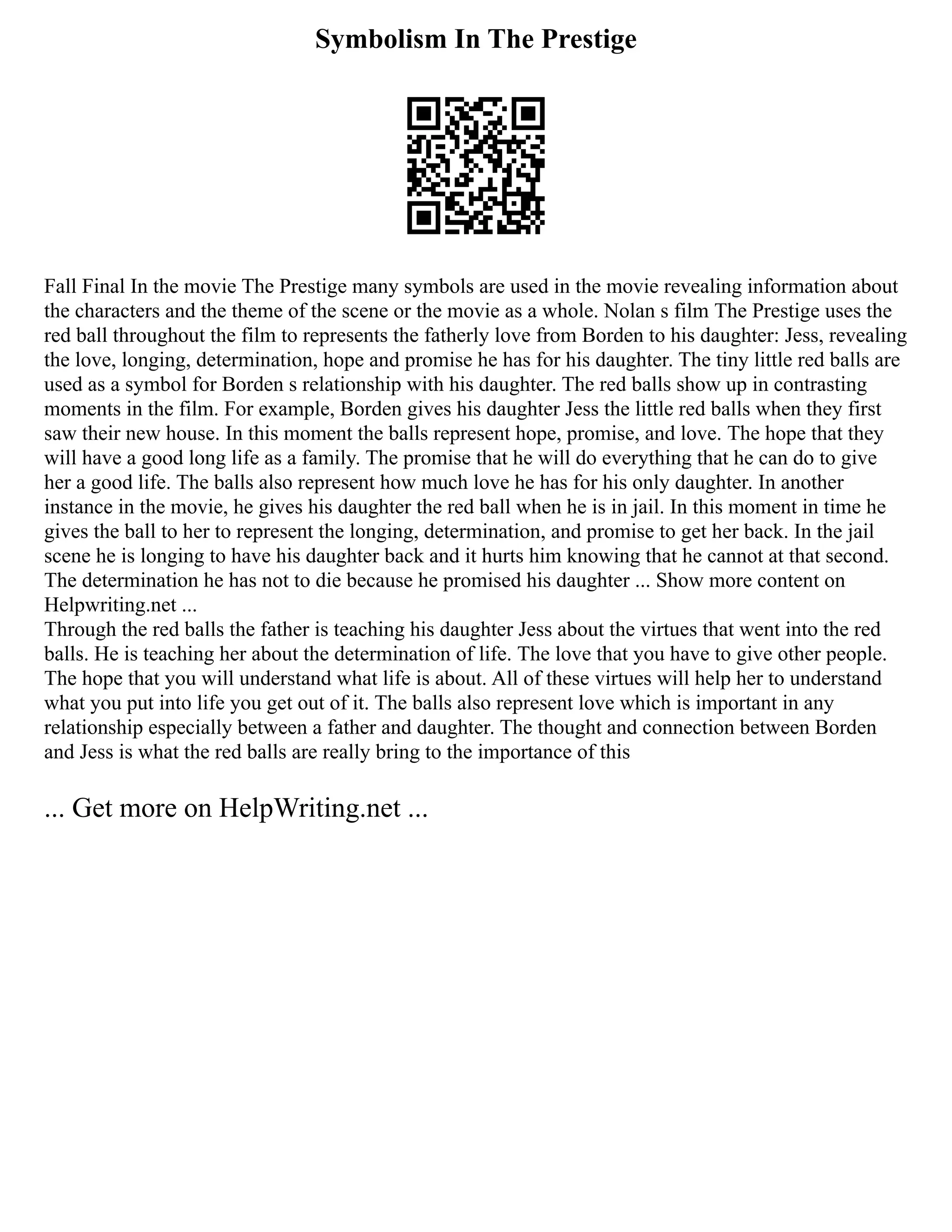 Symbolism In The Prestige
Fall Final In the movie The Prestige many symbols are used in the movie revealing information about
the characters and the theme of the scene or the movie as a whole. Nolan s film The Prestige uses the
red ball throughout the film to represents the fatherly love from Borden to his daughter: Jess, revealing
the love, longing, determination, hope and promise he has for his daughter. The tiny little red balls are
used as a symbol for Borden s relationship with his daughter. The red balls show up in contrasting
moments in the film. For example, Borden gives his daughter Jess the little red balls when they first
saw their new house. In this moment the balls represent hope, promise, and love. The hope that they
will have a good long life as a family. The promise that he will do everything that he can do to give
her a good life. The balls also represent how much love he has for his only daughter. In another
instance in the movie, he gives his daughter the red ball when he is in jail. In this moment in time he
gives the ball to her to represent the longing, determination, and promise to get her back. In the jail
scene he is longing to have his daughter back and it hurts him knowing that he cannot at that second.
The determination he has not to die because he promised his daughter ... Show more content on
Helpwriting.net ...
Through the red balls the father is teaching his daughter Jess about the virtues that went into the red
balls. He is teaching her about the determination of life. The love that you have to give other people.
The hope that you will understand what life is about. All of these virtues will help her to understand
what you put into life you get out of it. The balls also represent love which is important in any
relationship especially between a father and daughter. The thought and connection between Borden
and Jess is what the red balls are really bring to the importance of this
... Get more on HelpWriting.net ...
 
