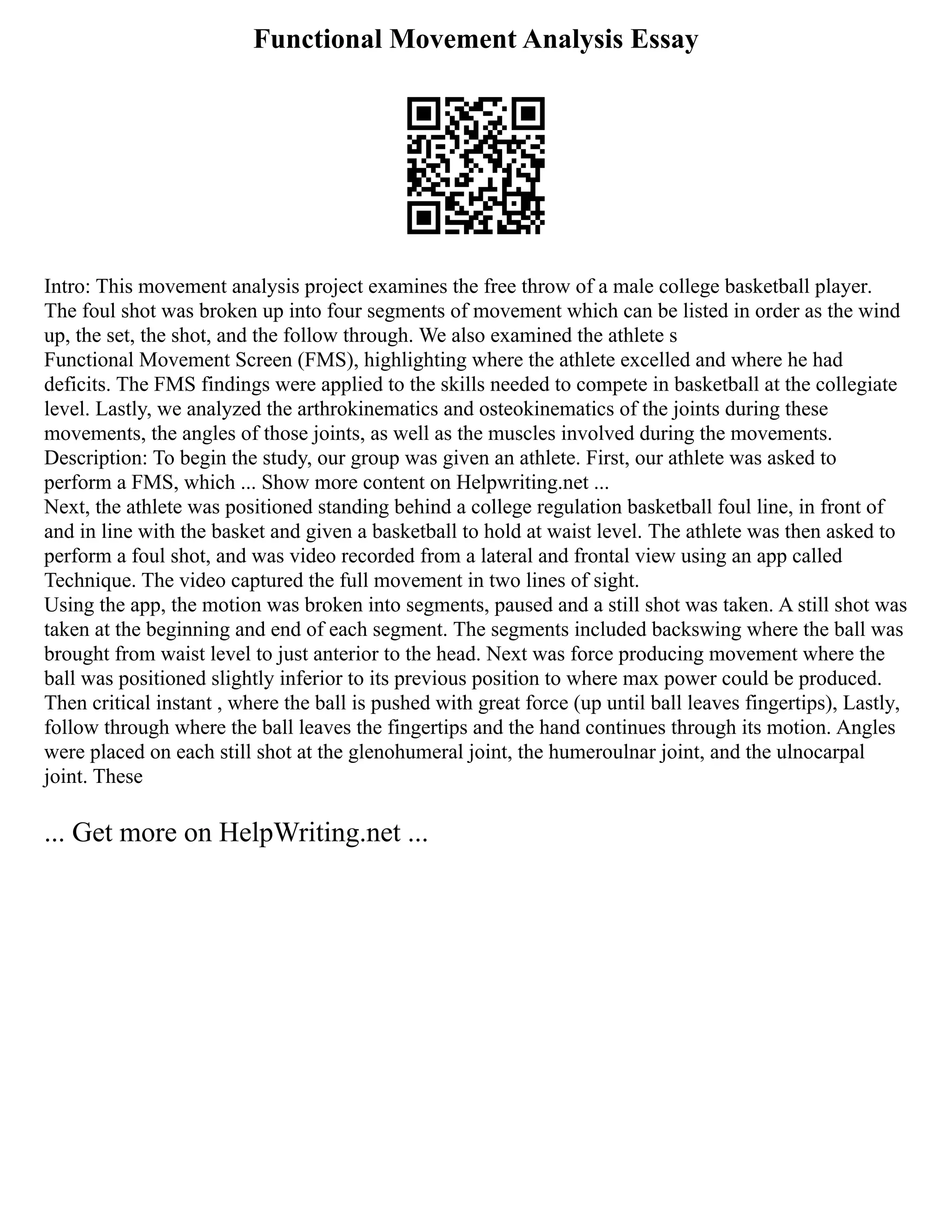 Functional Movement Analysis Essay
Intro: This movement analysis project examines the free throw of a male college basketball player.
The foul shot was broken up into four segments of movement which can be listed in order as the wind
up, the set, the shot, and the follow through. We also examined the athlete s
Functional Movement Screen (FMS), highlighting where the athlete excelled and where he had
deficits. The FMS findings were applied to the skills needed to compete in basketball at the collegiate
level. Lastly, we analyzed the arthrokinematics and osteokinematics of the joints during these
movements, the angles of those joints, as well as the muscles involved during the movements.
Description: To begin the study, our group was given an athlete. First, our athlete was asked to
perform a FMS, which ... Show more content on Helpwriting.net ...
Next, the athlete was positioned standing behind a college regulation basketball foul line, in front of
and in line with the basket and given a basketball to hold at waist level. The athlete was then asked to
perform a foul shot, and was video recorded from a lateral and frontal view using an app called
Technique. The video captured the full movement in two lines of sight.
Using the app, the motion was broken into segments, paused and a still shot was taken. A still shot was
taken at the beginning and end of each segment. The segments included backswing where the ball was
brought from waist level to just anterior to the head. Next was force producing movement where the
ball was positioned slightly inferior to its previous position to where max power could be produced.
Then critical instant , where the ball is pushed with great force (up until ball leaves fingertips), Lastly,
follow through where the ball leaves the fingertips and the hand continues through its motion. Angles
were placed on each still shot at the glenohumeral joint, the humeroulnar joint, and the ulnocarpal
joint. These
... Get more on HelpWriting.net ...
 
