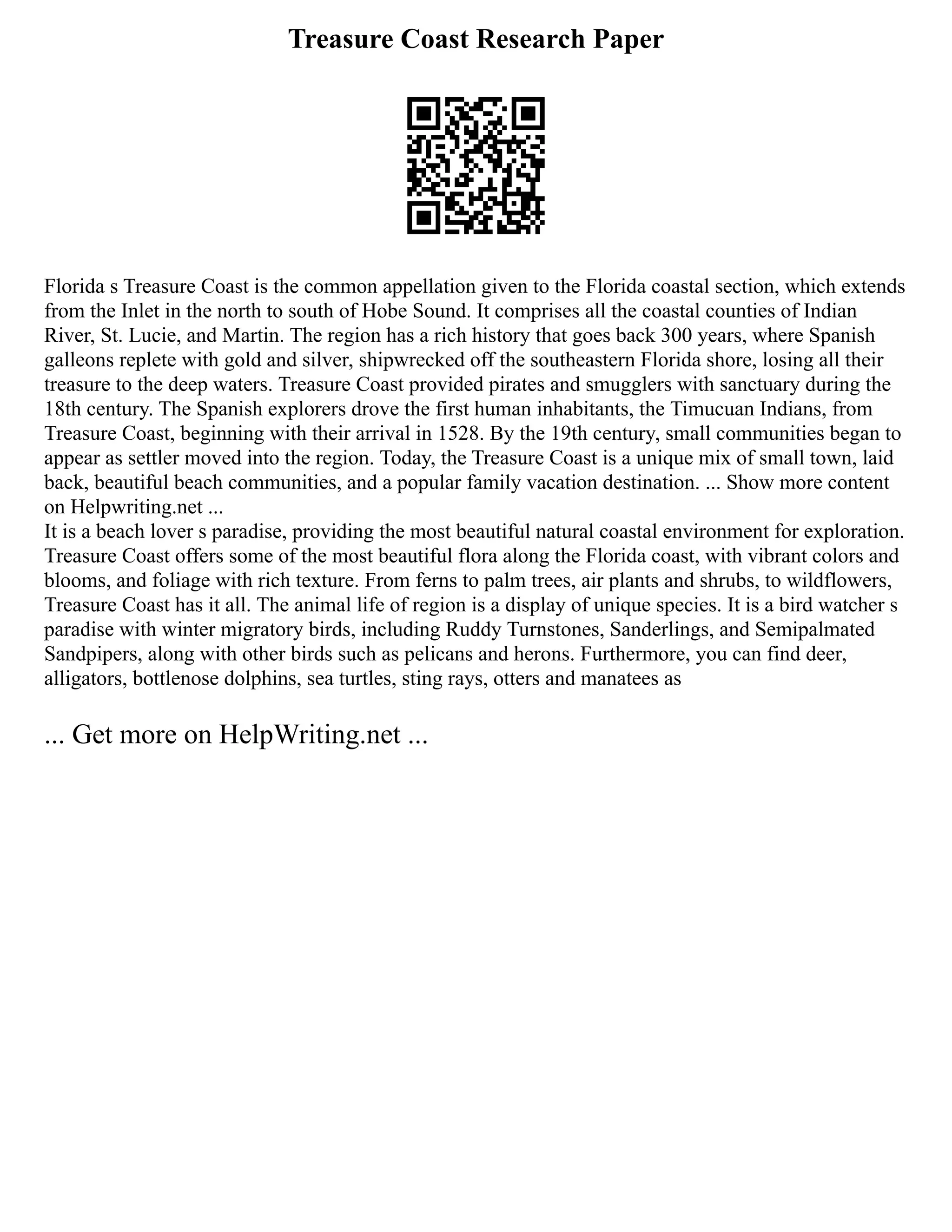 Treasure Coast Research Paper
Florida s Treasure Coast is the common appellation given to the Florida coastal section, which extends
from the Inlet in the north to south of Hobe Sound. It comprises all the coastal counties of Indian
River, St. Lucie, and Martin. The region has a rich history that goes back 300 years, where Spanish
galleons replete with gold and silver, shipwrecked off the southeastern Florida shore, losing all their
treasure to the deep waters. Treasure Coast provided pirates and smugglers with sanctuary during the
18th century. The Spanish explorers drove the first human inhabitants, the Timucuan Indians, from
Treasure Coast, beginning with their arrival in 1528. By the 19th century, small communities began to
appear as settler moved into the region. Today, the Treasure Coast is a unique mix of small town, laid
back, beautiful beach communities, and a popular family vacation destination. ... Show more content
on Helpwriting.net ...
It is a beach lover s paradise, providing the most beautiful natural coastal environment for exploration.
Treasure Coast offers some of the most beautiful flora along the Florida coast, with vibrant colors and
blooms, and foliage with rich texture. From ferns to palm trees, air plants and shrubs, to wildflowers,
Treasure Coast has it all. The animal life of region is a display of unique species. It is a bird watcher s
paradise with winter migratory birds, including Ruddy Turnstones, Sanderlings, and Semipalmated
Sandpipers, along with other birds such as pelicans and herons. Furthermore, you can find deer,
alligators, bottlenose dolphins, sea turtles, sting rays, otters and manatees as
... Get more on HelpWriting.net ...
 