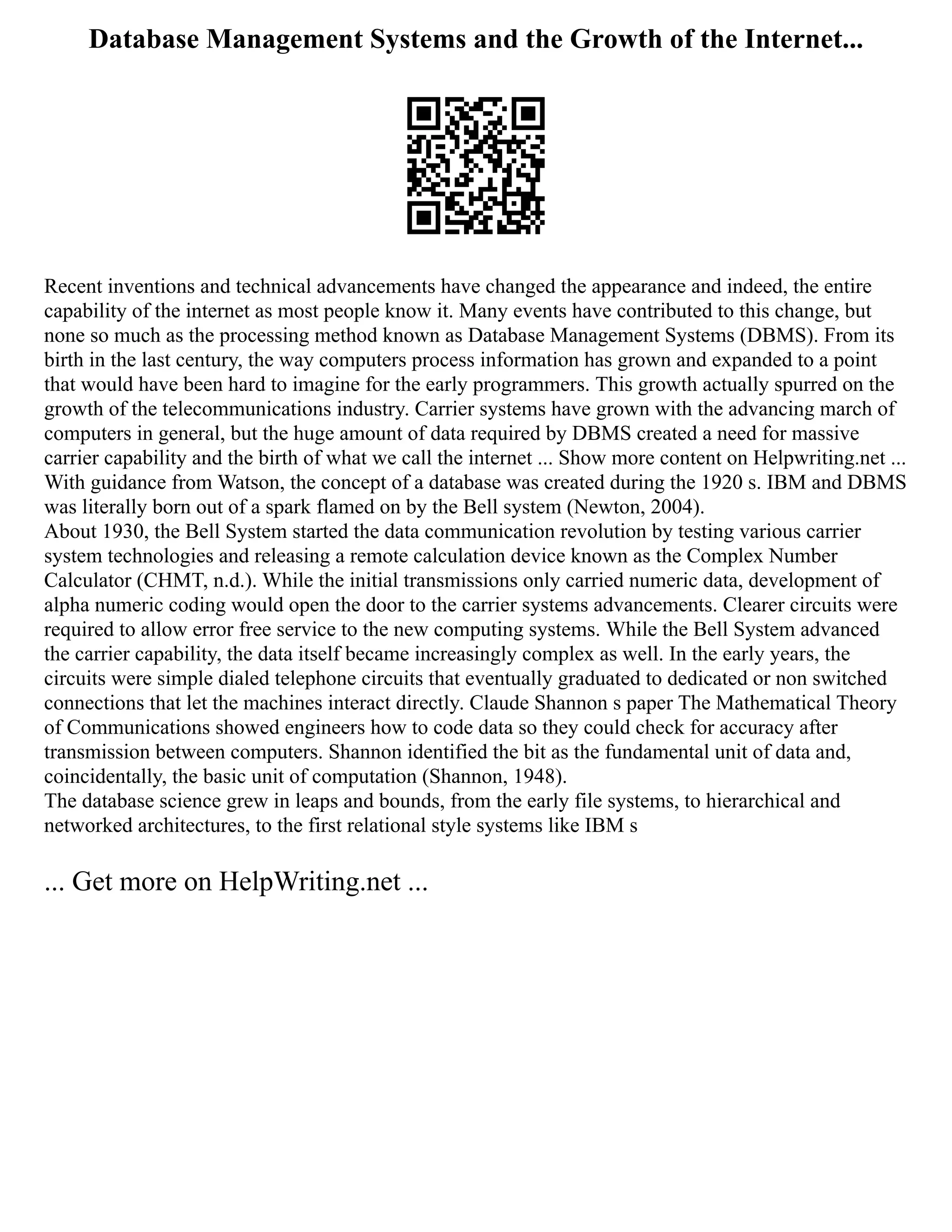 Database Management Systems and the Growth of the Internet...
Recent inventions and technical advancements have changed the appearance and indeed, the entire
capability of the internet as most people know it. Many events have contributed to this change, but
none so much as the processing method known as Database Management Systems (DBMS). From its
birth in the last century, the way computers process information has grown and expanded to a point
that would have been hard to imagine for the early programmers. This growth actually spurred on the
growth of the telecommunications industry. Carrier systems have grown with the advancing march of
computers in general, but the huge amount of data required by DBMS created a need for massive
carrier capability and the birth of what we call the internet ... Show more content on Helpwriting.net ...
With guidance from Watson, the concept of a database was created during the 1920 s. IBM and DBMS
was literally born out of a spark flamed on by the Bell system (Newton, 2004).
About 1930, the Bell System started the data communication revolution by testing various carrier
system technologies and releasing a remote calculation device known as the Complex Number
Calculator (CHMT, n.d.). While the initial transmissions only carried numeric data, development of
alpha numeric coding would open the door to the carrier systems advancements. Clearer circuits were
required to allow error free service to the new computing systems. While the Bell System advanced
the carrier capability, the data itself became increasingly complex as well. In the early years, the
circuits were simple dialed telephone circuits that eventually graduated to dedicated or non switched
connections that let the machines interact directly. Claude Shannon s paper The Mathematical Theory
of Communications showed engineers how to code data so they could check for accuracy after
transmission between computers. Shannon identified the bit as the fundamental unit of data and,
coincidentally, the basic unit of computation (Shannon, 1948).
The database science grew in leaps and bounds, from the early file systems, to hierarchical and
networked architectures, to the first relational style systems like IBM s
... Get more on HelpWriting.net ...
 
