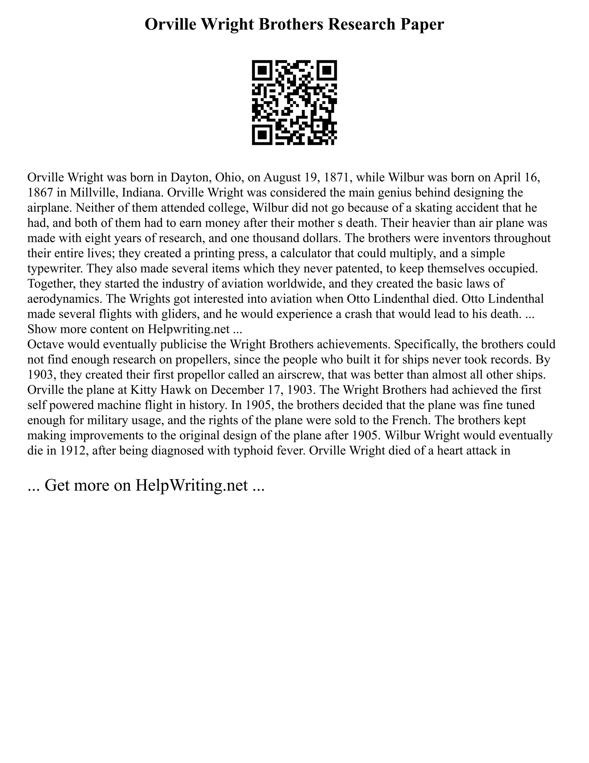 Orville Wright Brothers Research Paper
Orville Wright was born in Dayton, Ohio, on August 19, 1871, while Wilbur was born on April 16,
1867 in Millville, Indiana. Orville Wright was considered the main genius behind designing the
airplane. Neither of them attended college, Wilbur did not go because of a skating accident that he
had, and both of them had to earn money after their mother s death. Their heavier than air plane was
made with eight years of research, and one thousand dollars. The brothers were inventors throughout
their entire lives; they created a printing press, a calculator that could multiply, and a simple
typewriter. They also made several items which they never patented, to keep themselves occupied.
Together, they started the industry of aviation worldwide, and they created the basic laws of
aerodynamics. The Wrights got interested into aviation when Otto Lindenthal died. Otto Lindenthal
made several flights with gliders, and he would experience a crash that would lead to his death. ...
Show more content on Helpwriting.net ...
Octave would eventually publicise the Wright Brothers achievements. Specifically, the brothers could
not find enough research on propellers, since the people who built it for ships never took records. By
1903, they created their first propellor called an airscrew, that was better than almost all other ships.
Orville the plane at Kitty Hawk on December 17, 1903. The Wright Brothers had achieved the first
self powered machine flight in history. In 1905, the brothers decided that the plane was fine tuned
enough for military usage, and the rights of the plane were sold to the French. The brothers kept
making improvements to the original design of the plane after 1905. Wilbur Wright would eventually
die in 1912, after being diagnosed with typhoid fever. Orville Wright died of a heart attack in
... Get more on HelpWriting.net ...
 