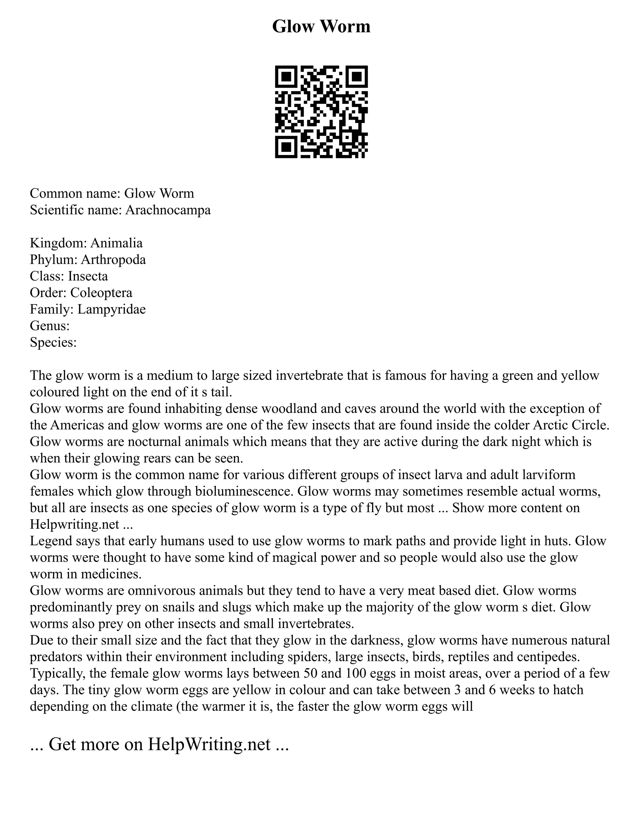 Glow Worm
Common name: Glow Worm
Scientific name: Arachnocampa
Kingdom: Animalia
Phylum: Arthropoda
Class: Insecta
Order: Coleoptera
Family: Lampyridae
Genus:
Species:
The glow worm is a medium to large sized invertebrate that is famous for having a green and yellow
coloured light on the end of it s tail.
Glow worms are found inhabiting dense woodland and caves around the world with the exception of
the Americas and glow worms are one of the few insects that are found inside the colder Arctic Circle.
Glow worms are nocturnal animals which means that they are active during the dark night which is
when their glowing rears can be seen.
Glow worm is the common name for various different groups of insect larva and adult larviform
females which glow through bioluminescence. Glow worms may sometimes resemble actual worms,
but all are insects as one species of glow worm is a type of fly but most ... Show more content on
Helpwriting.net ...
Legend says that early humans used to use glow worms to mark paths and provide light in huts. Glow
worms were thought to have some kind of magical power and so people would also use the glow
worm in medicines.
Glow worms are omnivorous animals but they tend to have a very meat based diet. Glow worms
predominantly prey on snails and slugs which make up the majority of the glow worm s diet. Glow
worms also prey on other insects and small invertebrates.
Due to their small size and the fact that they glow in the darkness, glow worms have numerous natural
predators within their environment including spiders, large insects, birds, reptiles and centipedes.
Typically, the female glow worms lays between 50 and 100 eggs in moist areas, over a period of a few
days. The tiny glow worm eggs are yellow in colour and can take between 3 and 6 weeks to hatch
depending on the climate (the warmer it is, the faster the glow worm eggs will
... Get more on HelpWriting.net ...
 