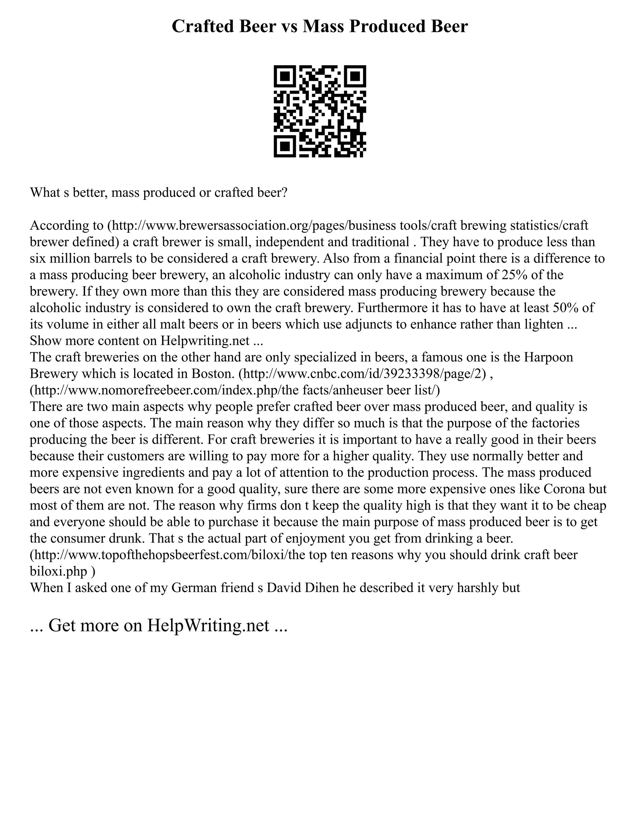 Crafted Beer vs Mass Produced Beer
What s better, mass produced or crafted beer?
According to (http://www.brewersassociation.org/pages/business tools/craft brewing statistics/craft
brewer defined) a craft brewer is small, independent and traditional . They have to produce less than
six million barrels to be considered a craft brewery. Also from a financial point there is a difference to
a mass producing beer brewery, an alcoholic industry can only have a maximum of 25% of the
brewery. If they own more than this they are considered mass producing brewery because the
alcoholic industry is considered to own the craft brewery. Furthermore it has to have at least 50% of
its volume in either all malt beers or in beers which use adjuncts to enhance rather than lighten ...
Show more content on Helpwriting.net ...
The craft breweries on the other hand are only specialized in beers, a famous one is the Harpoon
Brewery which is located in Boston. (http://www.cnbc.com/id/39233398/page/2) ,
(http://www.nomorefreebeer.com/index.php/the facts/anheuser beer list/)
There are two main aspects why people prefer crafted beer over mass produced beer, and quality is
one of those aspects. The main reason why they differ so much is that the purpose of the factories
producing the beer is different. For craft breweries it is important to have a really good in their beers
because their customers are willing to pay more for a higher quality. They use normally better and
more expensive ingredients and pay a lot of attention to the production process. The mass produced
beers are not even known for a good quality, sure there are some more expensive ones like Corona but
most of them are not. The reason why firms don t keep the quality high is that they want it to be cheap
and everyone should be able to purchase it because the main purpose of mass produced beer is to get
the consumer drunk. That s the actual part of enjoyment you get from drinking a beer.
(http://www.topofthehopsbeerfest.com/biloxi/the top ten reasons why you should drink craft beer
biloxi.php )
When I asked one of my German friend s David Dihen he described it very harshly but
... Get more on HelpWriting.net ...
 