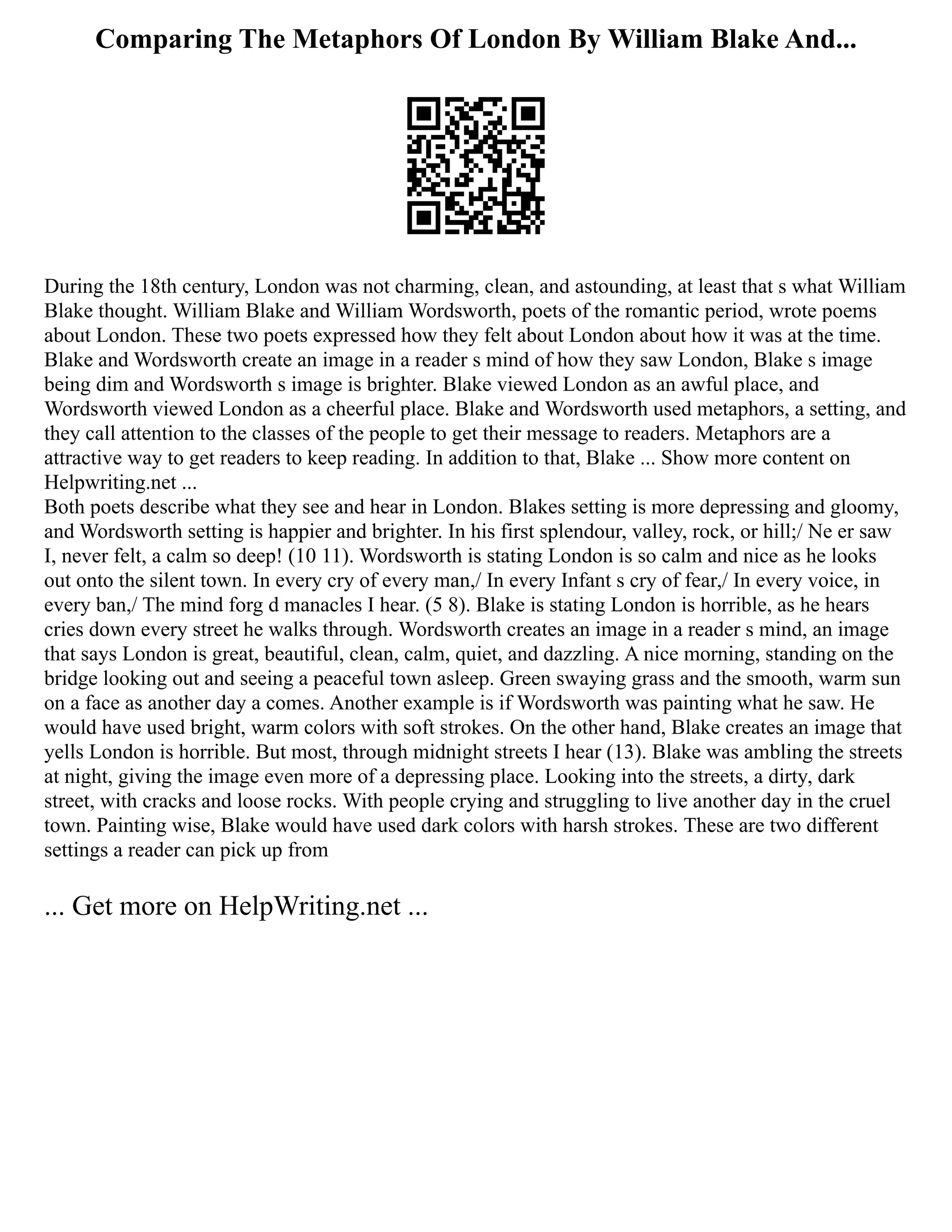 Comparing The Metaphors Of London By William Blake And...
During the 18th century, London was not charming, clean, and astounding, at least that s what William
Blake thought. William Blake and William Wordsworth, poets of the romantic period, wrote poems
about London. These two poets expressed how they felt about London about how it was at the time.
Blake and Wordsworth create an image in a reader s mind of how they saw London, Blake s image
being dim and Wordsworth s image is brighter. Blake viewed London as an awful place, and
Wordsworth viewed London as a cheerful place. Blake and Wordsworth used metaphors, a setting, and
they call attention to the classes of the people to get their message to readers. Metaphors are a
attractive way to get readers to keep reading. In addition to that, Blake ... Show more content on
Helpwriting.net ...
Both poets describe what they see and hear in London. Blakes setting is more depressing and gloomy,
and Wordsworth setting is happier and brighter. In his first splendour, valley, rock, or hill;/ Ne er saw
I, never felt, a calm so deep! (10 11). Wordsworth is stating London is so calm and nice as he looks
out onto the silent town. In every cry of every man,/ In every Infant s cry of fear,/ In every voice, in
every ban,/ The mind forg d manacles I hear. (5 8). Blake is stating London is horrible, as he hears
cries down every street he walks through. Wordsworth creates an image in a reader s mind, an image
that says London is great, beautiful, clean, calm, quiet, and dazzling. A nice morning, standing on the
bridge looking out and seeing a peaceful town asleep. Green swaying grass and the smooth, warm sun
on a face as another day a comes. Another example is if Wordsworth was painting what he saw. He
would have used bright, warm colors with soft strokes. On the other hand, Blake creates an image that
yells London is horrible. But most, through midnight streets I hear (13). Blake was ambling the streets
at night, giving the image even more of a depressing place. Looking into the streets, a dirty, dark
street, with cracks and loose rocks. With people crying and struggling to live another day in the cruel
town. Painting wise, Blake would have used dark colors with harsh strokes. These are two different
settings a reader can pick up from
... Get more on HelpWriting.net ...
 
