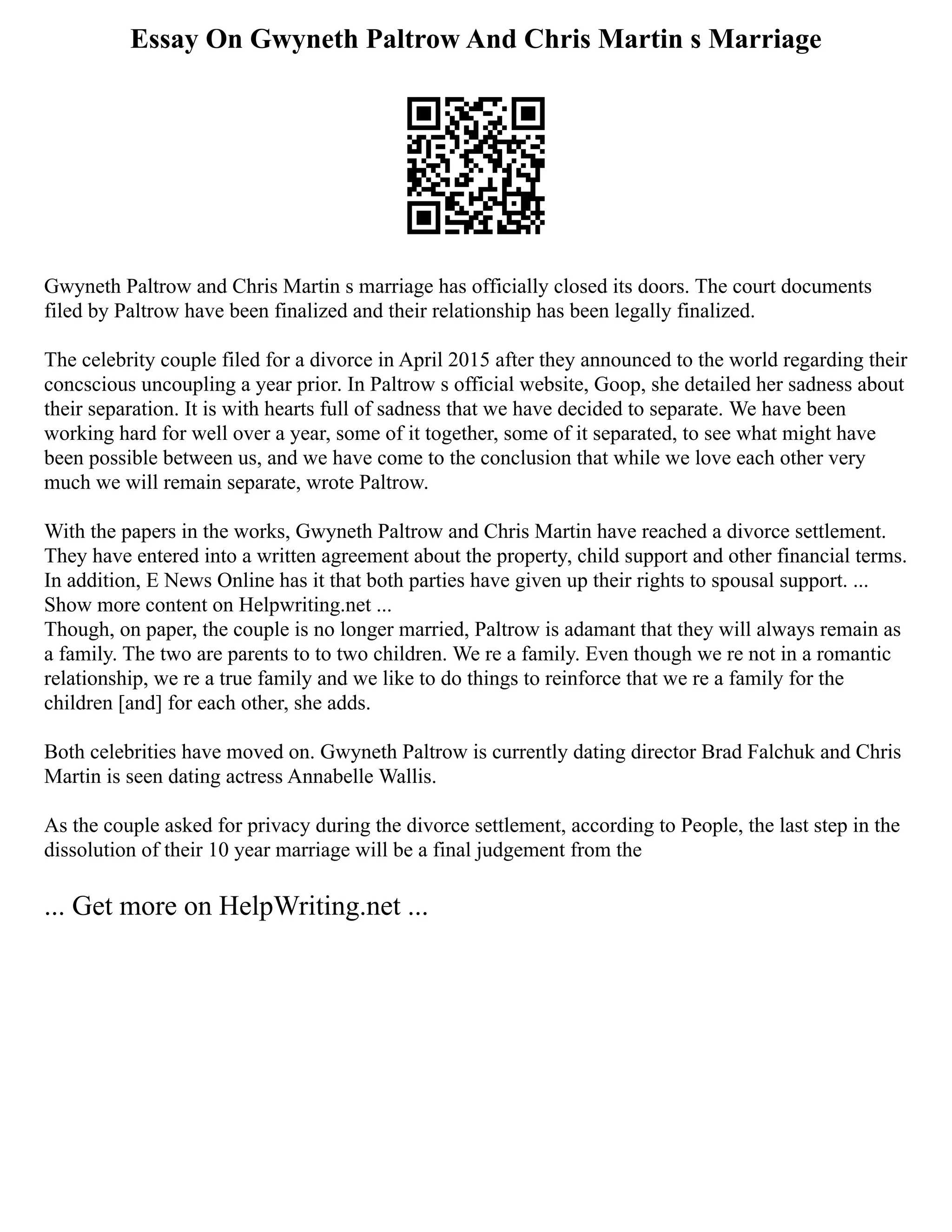 Essay On Gwyneth Paltrow And Chris Martin s Marriage
Gwyneth Paltrow and Chris Martin s marriage has officially closed its doors. The court documents
filed by Paltrow have been finalized and their relationship has been legally finalized.
The celebrity couple filed for a divorce in April 2015 after they announced to the world regarding their
concscious uncoupling a year prior. In Paltrow s official website, Goop, she detailed her sadness about
their separation. It is with hearts full of sadness that we have decided to separate. We have been
working hard for well over a year, some of it together, some of it separated, to see what might have
been possible between us, and we have come to the conclusion that while we love each other very
much we will remain separate, wrote Paltrow.
With the papers in the works, Gwyneth Paltrow and Chris Martin have reached a divorce settlement.
They have entered into a written agreement about the property, child support and other financial terms.
In addition, E News Online has it that both parties have given up their rights to spousal support. ...
Show more content on Helpwriting.net ...
Though, on paper, the couple is no longer married, Paltrow is adamant that they will always remain as
a family. The two are parents to to two children. We re a family. Even though we re not in a romantic
relationship, we re a true family and we like to do things to reinforce that we re a family for the
children [and] for each other, she adds.
Both celebrities have moved on. Gwyneth Paltrow is currently dating director Brad Falchuk and Chris
Martin is seen dating actress Annabelle Wallis.
As the couple asked for privacy during the divorce settlement, according to People, the last step in the
dissolution of their 10 year marriage will be a final judgement from the
... Get more on HelpWriting.net ...
 