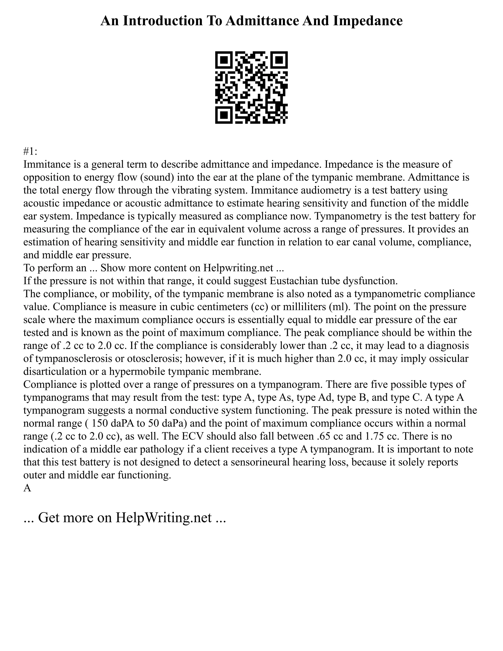 An Introduction To Admittance And Impedance
#1:
Immitance is a general term to describe admittance and impedance. Impedance is the measure of
opposition to energy flow (sound) into the ear at the plane of the tympanic membrane. Admittance is
the total energy flow through the vibrating system. Immitance audiometry is a test battery using
acoustic impedance or acoustic admittance to estimate hearing sensitivity and function of the middle
ear system. Impedance is typically measured as compliance now. Tympanometry is the test battery for
measuring the compliance of the ear in equivalent volume across a range of pressures. It provides an
estimation of hearing sensitivity and middle ear function in relation to ear canal volume, compliance,
and middle ear pressure.
To perform an ... Show more content on Helpwriting.net ...
If the pressure is not within that range, it could suggest Eustachian tube dysfunction.
The compliance, or mobility, of the tympanic membrane is also noted as a tympanometric compliance
value. Compliance is measure in cubic centimeters (cc) or milliliters (ml). The point on the pressure
scale where the maximum compliance occurs is essentially equal to middle ear pressure of the ear
tested and is known as the point of maximum compliance. The peak compliance should be within the
range of .2 cc to 2.0 cc. If the compliance is considerably lower than .2 cc, it may lead to a diagnosis
of tympanosclerosis or otosclerosis; however, if it is much higher than 2.0 cc, it may imply ossicular
disarticulation or a hypermobile tympanic membrane.
Compliance is plotted over a range of pressures on a tympanogram. There are five possible types of
tympanograms that may result from the test: type A, type As, type Ad, type B, and type C. A type A
tympanogram suggests a normal conductive system functioning. The peak pressure is noted within the
normal range ( 150 daPA to 50 daPa) and the point of maximum compliance occurs within a normal
range (.2 cc to 2.0 cc), as well. The ECV should also fall between .65 cc and 1.75 cc. There is no
indication of a middle ear pathology if a client receives a type A tympanogram. It is important to note
that this test battery is not designed to detect a sensorineural hearing loss, because it solely reports
outer and middle ear functioning.
A
... Get more on HelpWriting.net ...
 