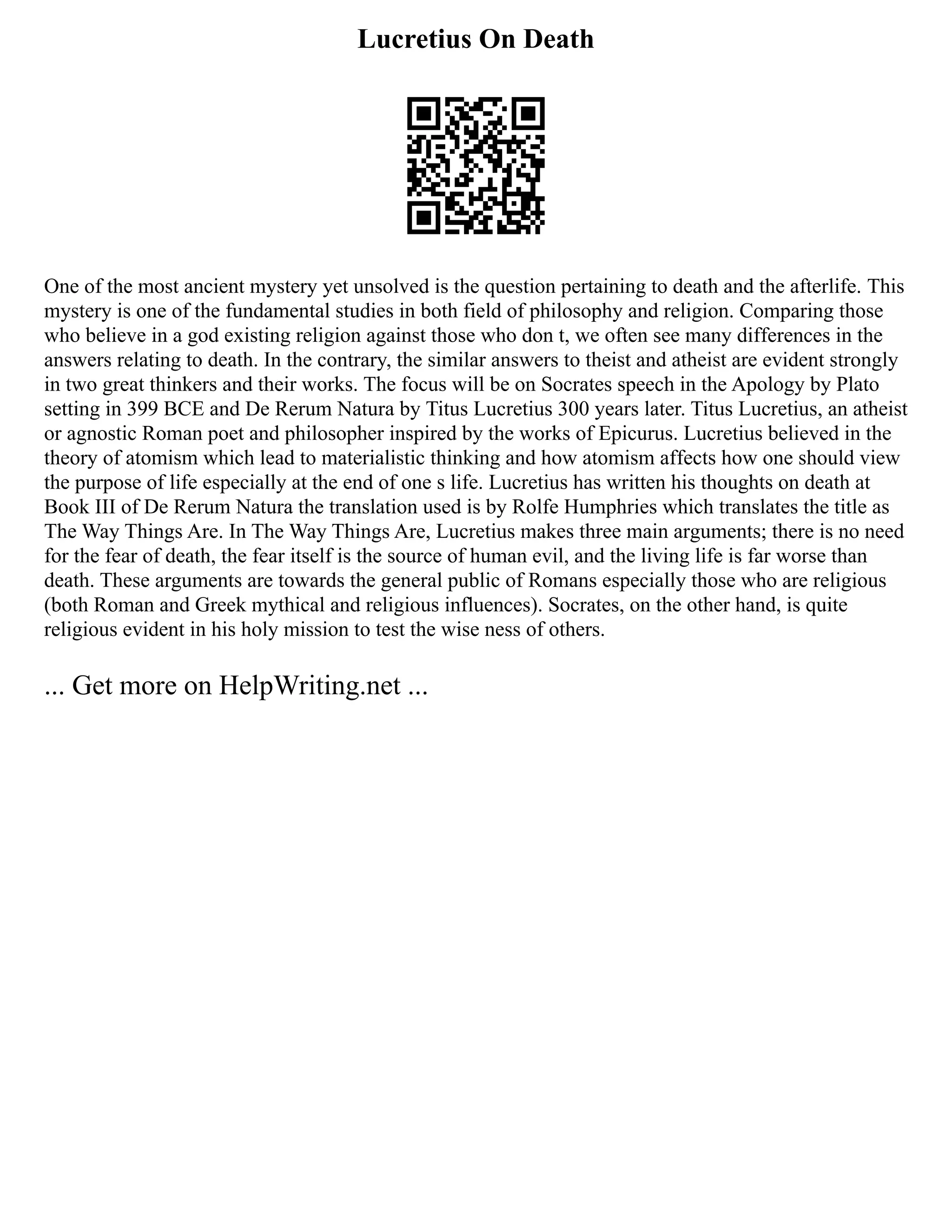 Lucretius On Death
One of the most ancient mystery yet unsolved is the question pertaining to death and the afterlife. This
mystery is one of the fundamental studies in both field of philosophy and religion. Comparing those
who believe in a god existing religion against those who don t, we often see many differences in the
answers relating to death. In the contrary, the similar answers to theist and atheist are evident strongly
in two great thinkers and their works. The focus will be on Socrates speech in the Apology by Plato
setting in 399 BCE and De Rerum Natura by Titus Lucretius 300 years later. Titus Lucretius, an atheist
or agnostic Roman poet and philosopher inspired by the works of Epicurus. Lucretius believed in the
theory of atomism which lead to materialistic thinking and how atomism affects how one should view
the purpose of life especially at the end of one s life. Lucretius has written his thoughts on death at
Book III of De Rerum Natura the translation used is by Rolfe Humphries which translates the title as
The Way Things Are. In The Way Things Are, Lucretius makes three main arguments; there is no need
for the fear of death, the fear itself is the source of human evil, and the living life is far worse than
death. These arguments are towards the general public of Romans especially those who are religious
(both Roman and Greek mythical and religious influences). Socrates, on the other hand, is quite
religious evident in his holy mission to test the wise ness of others.
... Get more on HelpWriting.net ...
 