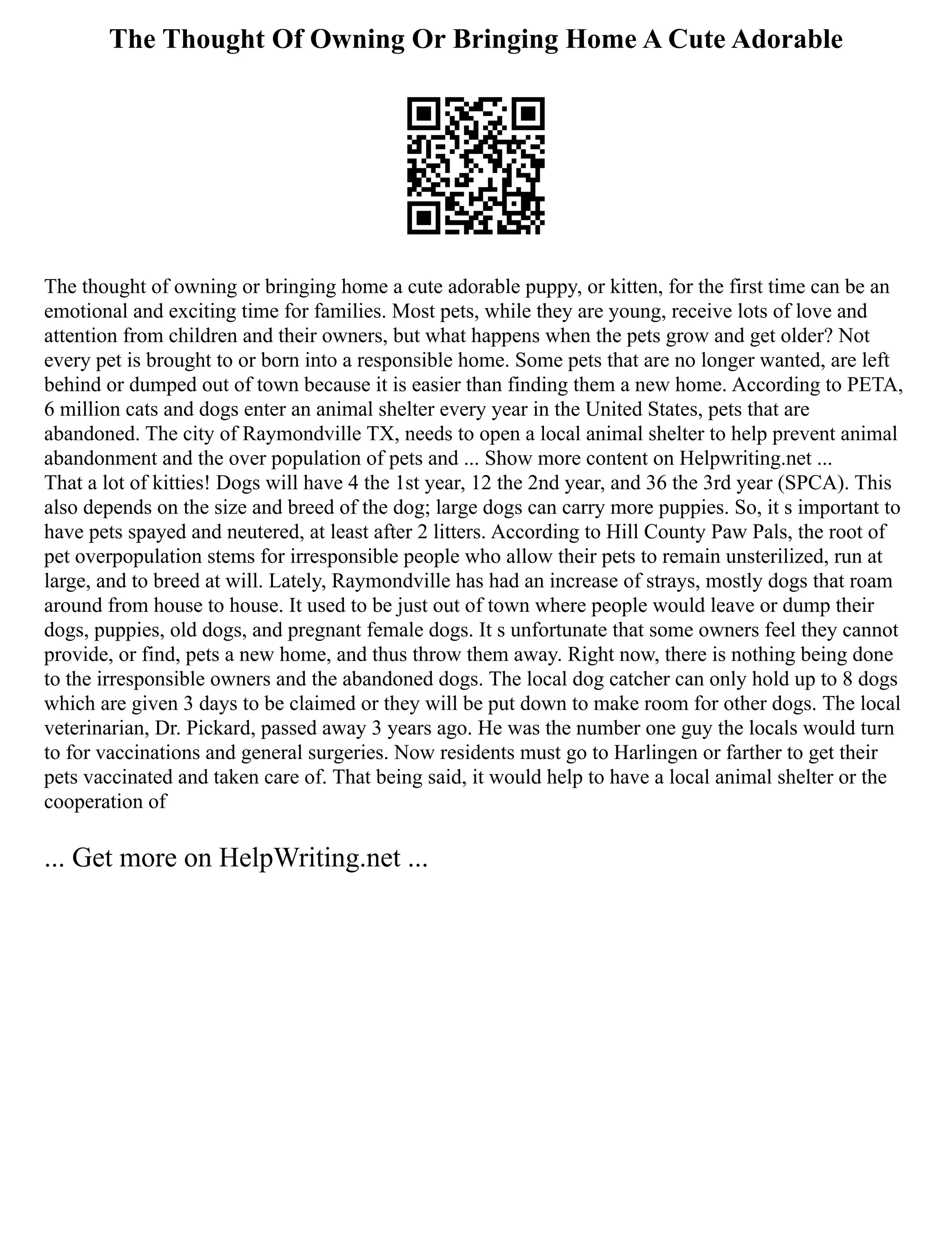 The Thought Of Owning Or Bringing Home A Cute Adorable
The thought of owning or bringing home a cute adorable puppy, or kitten, for the first time can be an
emotional and exciting time for families. Most pets, while they are young, receive lots of love and
attention from children and their owners, but what happens when the pets grow and get older? Not
every pet is brought to or born into a responsible home. Some pets that are no longer wanted, are left
behind or dumped out of town because it is easier than finding them a new home. According to PETA,
6 million cats and dogs enter an animal shelter every year in the United States, pets that are
abandoned. The city of Raymondville TX, needs to open a local animal shelter to help prevent animal
abandonment and the over population of pets and ... Show more content on Helpwriting.net ...
That a lot of kitties! Dogs will have 4 the 1st year, 12 the 2nd year, and 36 the 3rd year (SPCA). This
also depends on the size and breed of the dog; large dogs can carry more puppies. So, it s important to
have pets spayed and neutered, at least after 2 litters. According to Hill County Paw Pals, the root of
pet overpopulation stems for irresponsible people who allow their pets to remain unsterilized, run at
large, and to breed at will. Lately, Raymondville has had an increase of strays, mostly dogs that roam
around from house to house. It used to be just out of town where people would leave or dump their
dogs, puppies, old dogs, and pregnant female dogs. It s unfortunate that some owners feel they cannot
provide, or find, pets a new home, and thus throw them away. Right now, there is nothing being done
to the irresponsible owners and the abandoned dogs. The local dog catcher can only hold up to 8 dogs
which are given 3 days to be claimed or they will be put down to make room for other dogs. The local
veterinarian, Dr. Pickard, passed away 3 years ago. He was the number one guy the locals would turn
to for vaccinations and general surgeries. Now residents must go to Harlingen or farther to get their
pets vaccinated and taken care of. That being said, it would help to have a local animal shelter or the
cooperation of
... Get more on HelpWriting.net ...
 