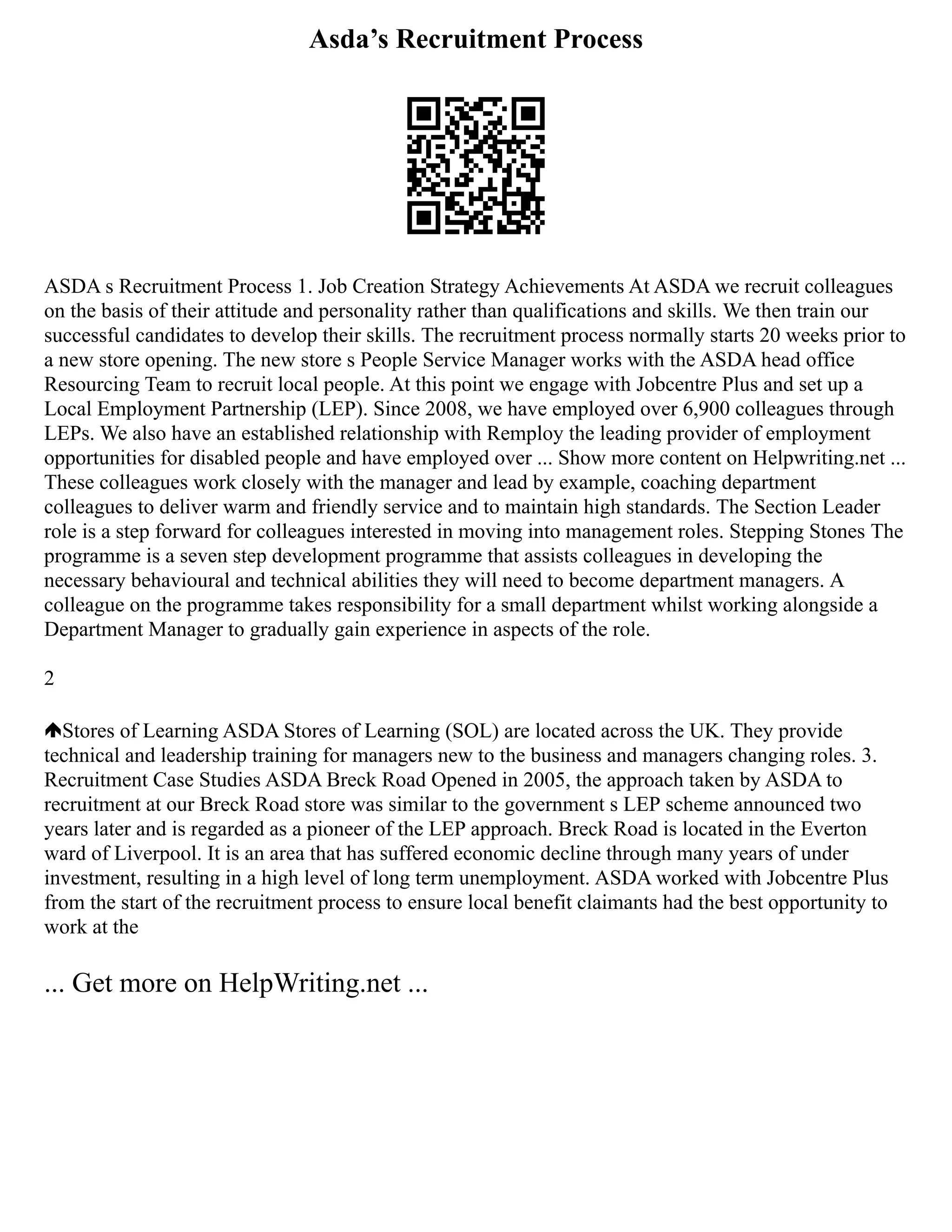 Asda’s Recruitment Process
ASDA s Recruitment Process 1. Job Creation Strategy Achievements At ASDA we recruit colleagues
on the basis of their attitude and personality rather than qualifications and skills. We then train our
successful candidates to develop their skills. The recruitment process normally starts 20 weeks prior to
a new store opening. The new store s People Service Manager works with the ASDA head office
Resourcing Team to recruit local people. At this point we engage with Jobcentre Plus and set up a
Local Employment Partnership (LEP). Since 2008, we have employed over 6,900 colleagues through
LEPs. We also have an established relationship with Remploy the leading provider of employment
opportunities for disabled people and have employed over ... Show more content on Helpwriting.net ...
These colleagues work closely with the manager and lead by example, coaching department
colleagues to deliver warm and friendly service and to maintain high standards. The Section Leader
role is a step forward for colleagues interested in moving into management roles. Stepping Stones The
programme is a seven step development programme that assists colleagues in developing the
necessary behavioural and technical abilities they will need to become department managers. A
colleague on the programme takes responsibility for a small department whilst working alongside a
Department Manager to gradually gain experience in aspects of the role.
2
Stores of Learning ASDA Stores of Learning (SOL) are located across the UK. They provide
technical and leadership training for managers new to the business and managers changing roles. 3.
Recruitment Case Studies ASDA Breck Road Opened in 2005, the approach taken by ASDA to
recruitment at our Breck Road store was similar to the government s LEP scheme announced two
years later and is regarded as a pioneer of the LEP approach. Breck Road is located in the Everton
ward of Liverpool. It is an area that has suffered economic decline through many years of under
investment, resulting in a high level of long term unemployment. ASDA worked with Jobcentre Plus
from the start of the recruitment process to ensure local benefit claimants had the best opportunity to
work at the
... Get more on HelpWriting.net ...
 