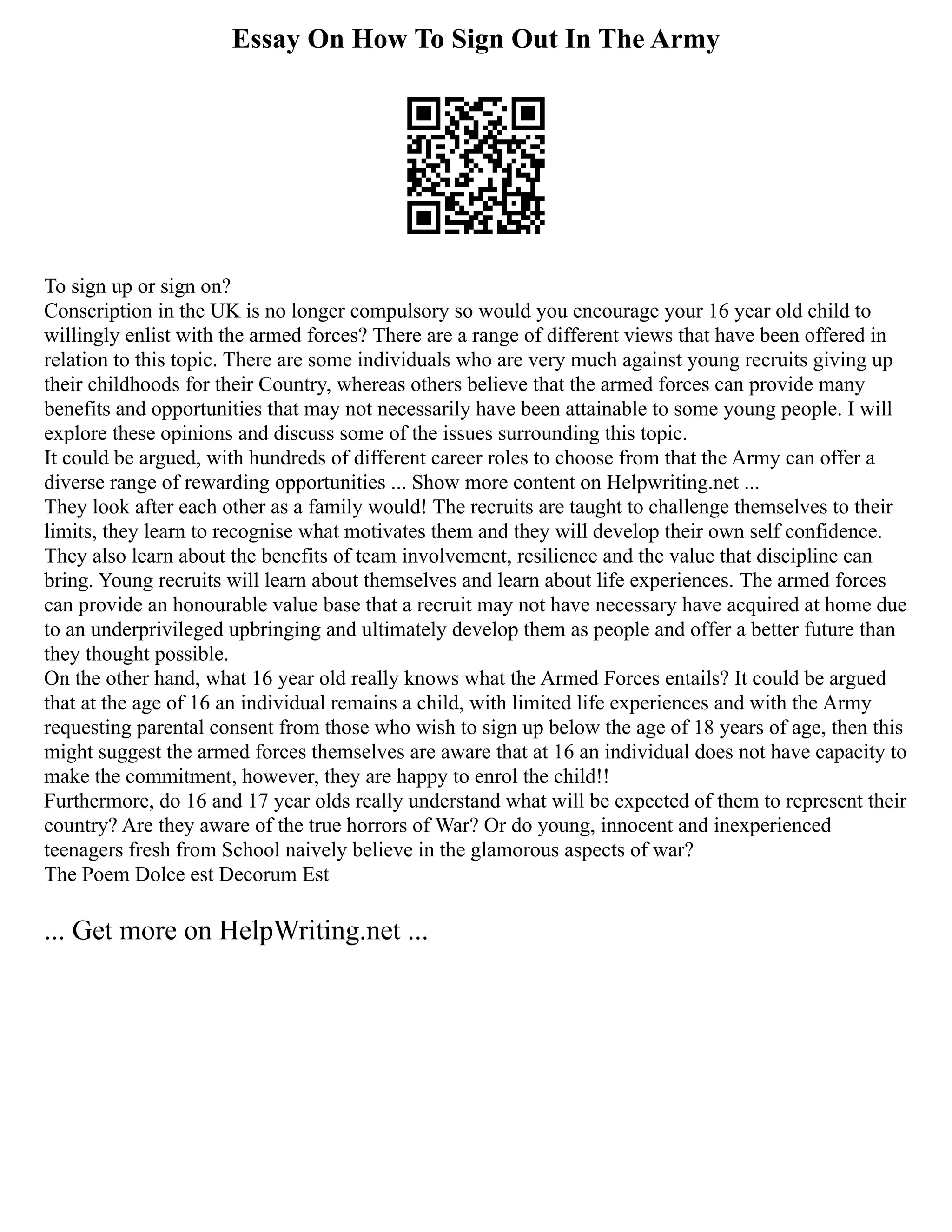 Essay On How To Sign Out In The Army
To sign up or sign on?
Conscription in the UK is no longer compulsory so would you encourage your 16 year old child to
willingly enlist with the armed forces? There are a range of different views that have been offered in
relation to this topic. There are some individuals who are very much against young recruits giving up
their childhoods for their Country, whereas others believe that the armed forces can provide many
benefits and opportunities that may not necessarily have been attainable to some young people. I will
explore these opinions and discuss some of the issues surrounding this topic.
It could be argued, with hundreds of different career roles to choose from that the Army can offer a
diverse range of rewarding opportunities ... Show more content on Helpwriting.net ...
They look after each other as a family would! The recruits are taught to challenge themselves to their
limits, they learn to recognise what motivates them and they will develop their own self confidence.
They also learn about the benefits of team involvement, resilience and the value that discipline can
bring. Young recruits will learn about themselves and learn about life experiences. The armed forces
can provide an honourable value base that a recruit may not have necessary have acquired at home due
to an underprivileged upbringing and ultimately develop them as people and offer a better future than
they thought possible.
On the other hand, what 16 year old really knows what the Armed Forces entails? It could be argued
that at the age of 16 an individual remains a child, with limited life experiences and with the Army
requesting parental consent from those who wish to sign up below the age of 18 years of age, then this
might suggest the armed forces themselves are aware that at 16 an individual does not have capacity to
make the commitment, however, they are happy to enrol the child!!
Furthermore, do 16 and 17 year olds really understand what will be expected of them to represent their
country? Are they aware of the true horrors of War? Or do young, innocent and inexperienced
teenagers fresh from School naively believe in the glamorous aspects of war?
The Poem Dolce est Decorum Est
... Get more on HelpWriting.net ...
 