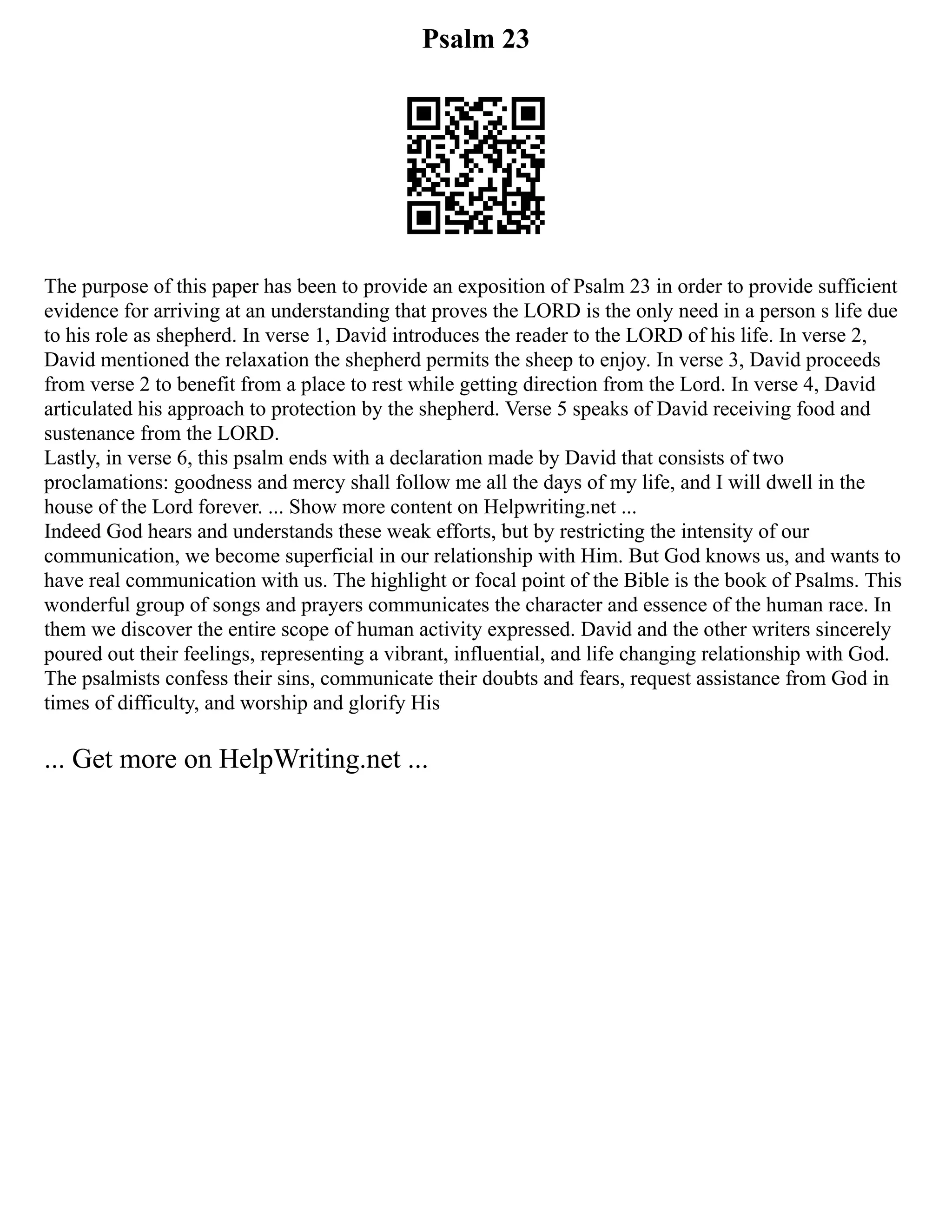 Psalm 23
The purpose of this paper has been to provide an exposition of Psalm 23 in order to provide sufficient
evidence for arriving at an understanding that proves the LORD is the only need in a person s life due
to his role as shepherd. In verse 1, David introduces the reader to the LORD of his life. In verse 2,
David mentioned the relaxation the shepherd permits the sheep to enjoy. In verse 3, David proceeds
from verse 2 to benefit from a place to rest while getting direction from the Lord. In verse 4, David
articulated his approach to protection by the shepherd. Verse 5 speaks of David receiving food and
sustenance from the LORD.
Lastly, in verse 6, this psalm ends with a declaration made by David that consists of two
proclamations: goodness and mercy shall follow me all the days of my life, and I will dwell in the
house of the Lord forever. ... Show more content on Helpwriting.net ...
Indeed God hears and understands these weak efforts, but by restricting the intensity of our
communication, we become superficial in our relationship with Him. But God knows us, and wants to
have real communication with us. The highlight or focal point of the Bible is the book of Psalms. This
wonderful group of songs and prayers communicates the character and essence of the human race. In
them we discover the entire scope of human activity expressed. David and the other writers sincerely
poured out their feelings, representing a vibrant, influential, and life changing relationship with God.
The psalmists confess their sins, communicate their doubts and fears, request assistance from God in
times of difficulty, and worship and glorify His
... Get more on HelpWriting.net ...
 