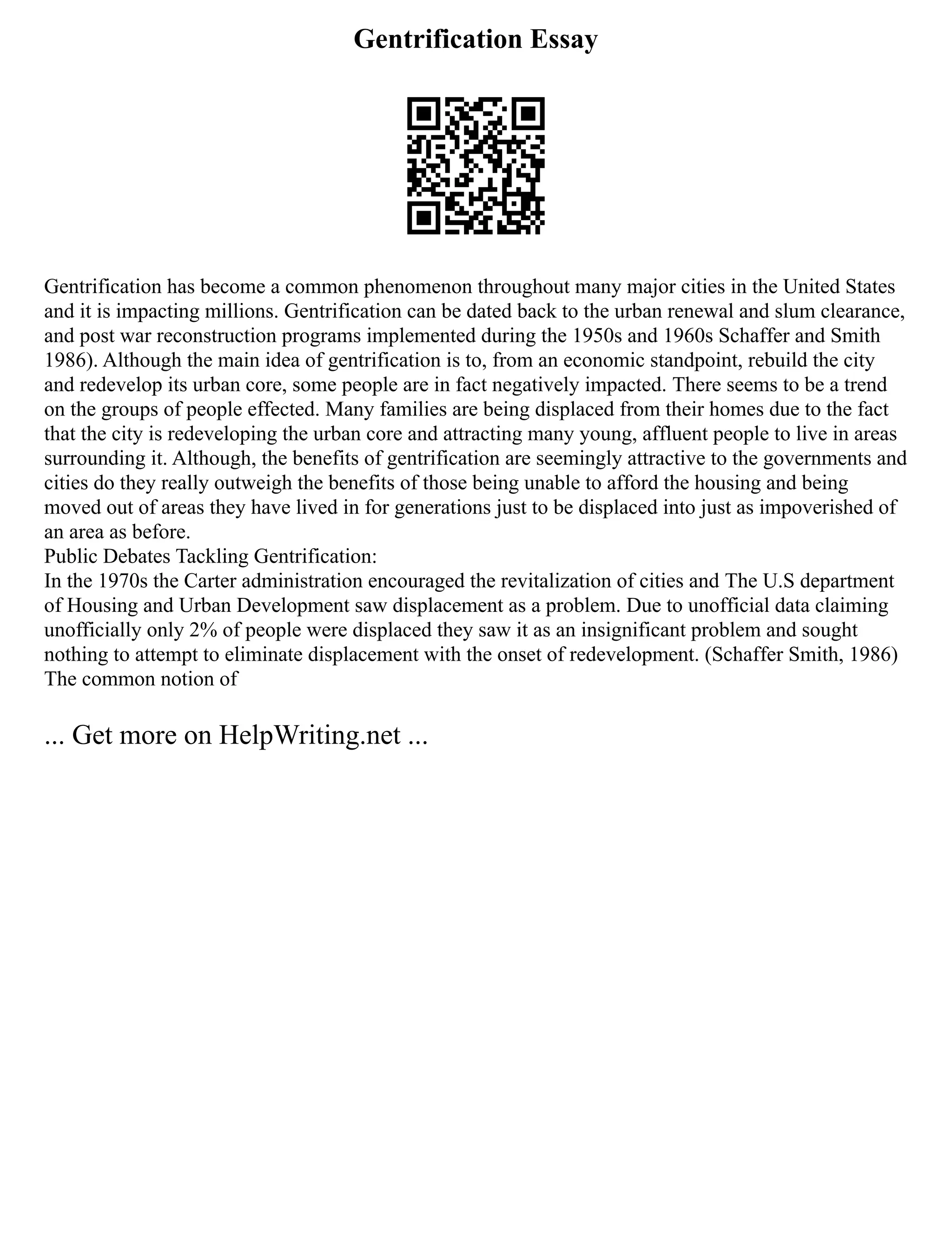 Gentrification Essay
Gentrification has become a common phenomenon throughout many major cities in the United States
and it is impacting millions. Gentrification can be dated back to the urban renewal and slum clearance,
and post war reconstruction programs implemented during the 1950s and 1960s Schaffer and Smith
1986). Although the main idea of gentrification is to, from an economic standpoint, rebuild the city
and redevelop its urban core, some people are in fact negatively impacted. There seems to be a trend
on the groups of people effected. Many families are being displaced from their homes due to the fact
that the city is redeveloping the urban core and attracting many young, affluent people to live in areas
surrounding it. Although, the benefits of gentrification are seemingly attractive to the governments and
cities do they really outweigh the benefits of those being unable to afford the housing and being
moved out of areas they have lived in for generations just to be displaced into just as impoverished of
an area as before.
Public Debates Tackling Gentrification:
In the 1970s the Carter administration encouraged the revitalization of cities and The U.S department
of Housing and Urban Development saw displacement as a problem. Due to unofficial data claiming
unofficially only 2% of people were displaced they saw it as an insignificant problem and sought
nothing to attempt to eliminate displacement with the onset of redevelopment. (Schaffer Smith, 1986)
The common notion of
... Get more on HelpWriting.net ...
 