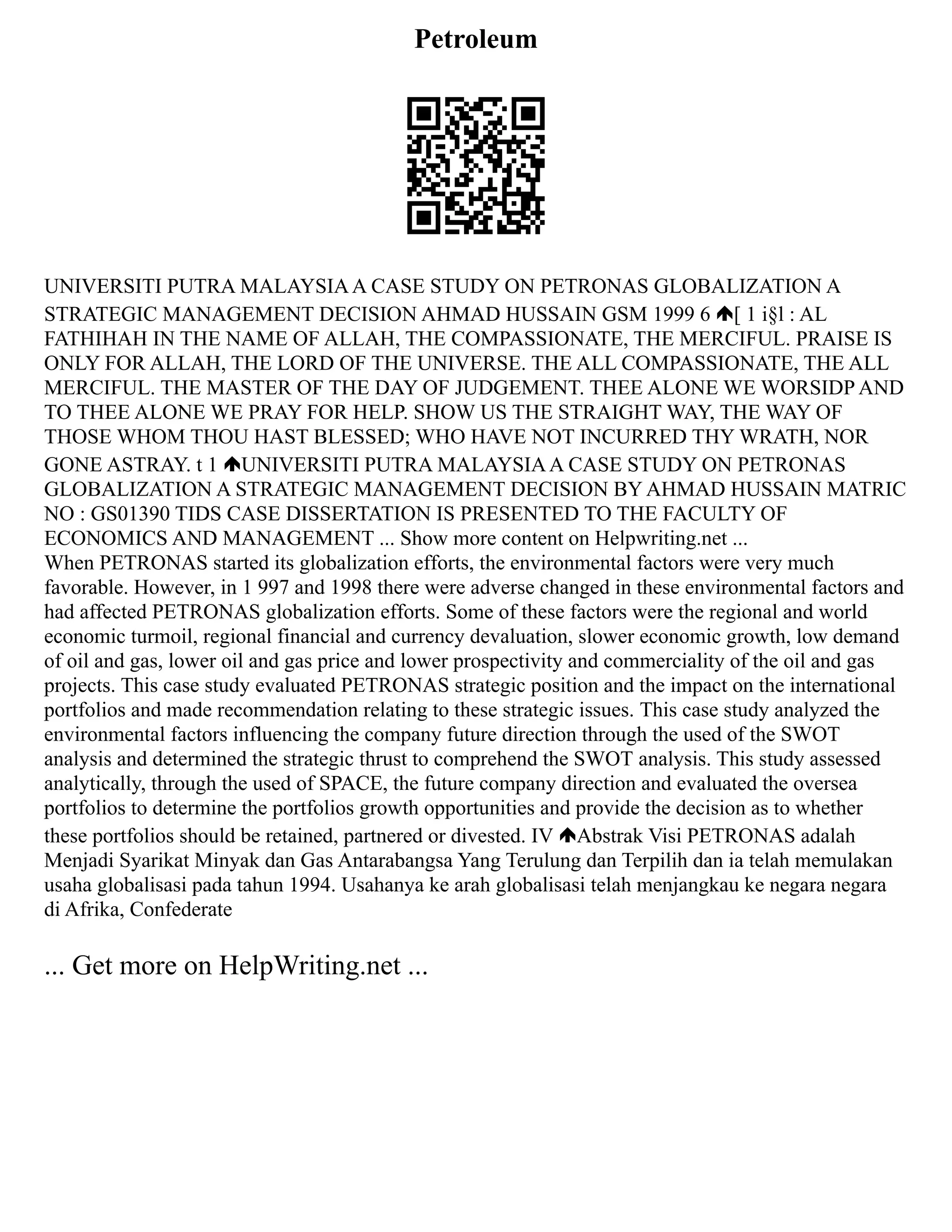 Petroleum
UNIVERSITI PUTRA MALAYSIAA CASE STUDY ON PETRONAS GLOBALIZATION A
STRATEGIC MANAGEMENT DECISION AHMAD HUSSAIN GSM 1999 6 [ 1 i§l : AL
FATHIHAH IN THE NAME OF ALLAH, THE COMPASSIONATE, THE MERCIFUL. PRAISE IS
ONLY FOR ALLAH, THE LORD OF THE UNIVERSE. THE ALL COMPASSIONATE, THE ALL
MERCIFUL. THE MASTER OF THE DAY OF JUDGEMENT. THEE ALONE WE WORSIDP AND
TO THEE ALONE WE PRAY FOR HELP. SHOW US THE STRAIGHT WAY, THE WAY OF
THOSE WHOM THOU HAST BLESSED; WHO HAVE NOT INCURRED THY WRATH, NOR
GONE ASTRAY. t 1 UNIVERSITI PUTRA MALAYSIAA CASE STUDY ON PETRONAS
GLOBALIZATION A STRATEGIC MANAGEMENT DECISION BY AHMAD HUSSAIN MATRIC
NO : GS01390 TIDS CASE DISSERTATION IS PRESENTED TO THE FACULTY OF
ECONOMICS AND MANAGEMENT ... Show more content on Helpwriting.net ...
When PETRONAS started its globalization efforts, the environmental factors were very much
favorable. However, in 1 997 and 1998 there were adverse changed in these environmental factors and
had affected PETRONAS globalization efforts. Some of these factors were the regional and world
economic turmoil, regional financial and currency devaluation, slower economic growth, low demand
of oil and gas, lower oil and gas price and lower prospectivity and commerciality of the oil and gas
projects. This case study evaluated PETRONAS strategic position and the impact on the international
portfolios and made recommendation relating to these strategic issues. This case study analyzed the
environmental factors influencing the company future direction through the used of the SWOT
analysis and determined the strategic thrust to comprehend the SWOT analysis. This study assessed
analytically, through the used of SPACE, the future company direction and evaluated the oversea
portfolios to determine the portfolios growth opportunities and provide the decision as to whether
these portfolios should be retained, partnered or divested. IV Abstrak Visi PETRONAS adalah
Menjadi Syarikat Minyak dan Gas Antarabangsa Yang Terulung dan Terpilih dan ia telah memulakan
usaha globalisasi pada tahun 1994. Usahanya ke arah globalisasi telah menjangkau ke negara negara
di Afrika, Confederate
... Get more on HelpWriting.net ...
 