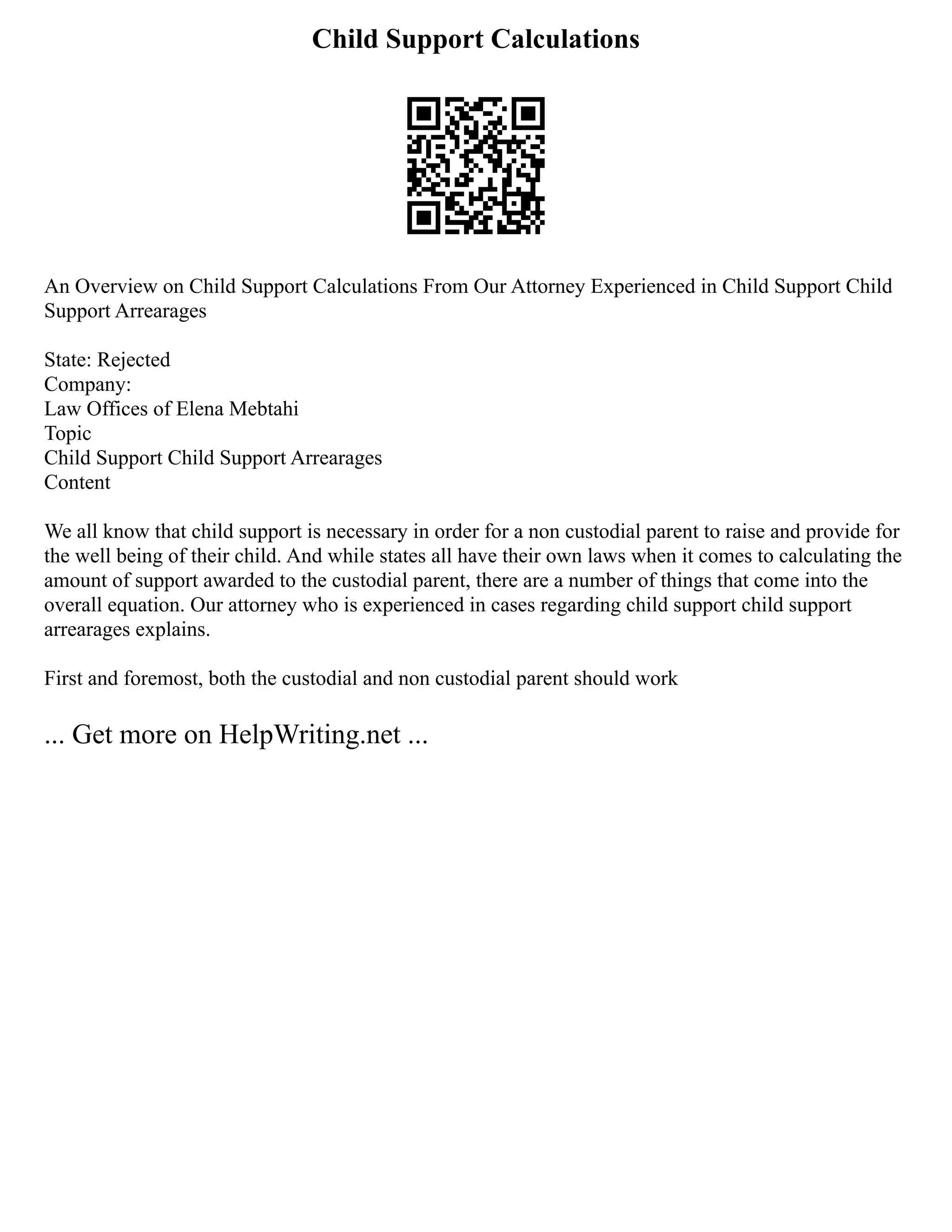 Child Support Calculations
An Overview on Child Support Calculations From Our Attorney Experienced in Child Support Child
Support Arrearages
State: Rejected
Company:
Law Offices of Elena Mebtahi
Topic
Child Support Child Support Arrearages
Content
We all know that child support is necessary in order for a non custodial parent to raise and provide for
the well being of their child. And while states all have their own laws when it comes to calculating the
amount of support awarded to the custodial parent, there are a number of things that come into the
overall equation. Our attorney who is experienced in cases regarding child support child support
arrearages explains.
First and foremost, both the custodial and non custodial parent should work
... Get more on HelpWriting.net ...
 