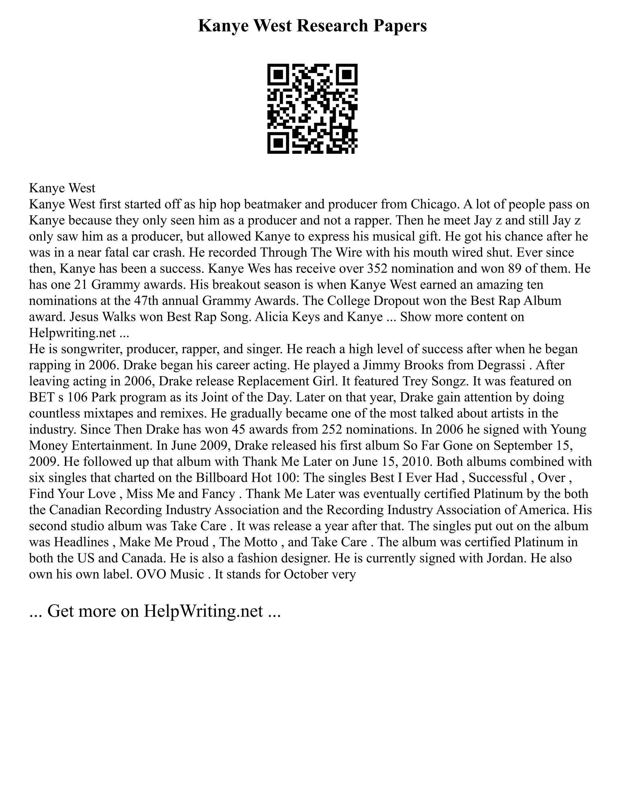 Kanye West Research Papers
Kanye West
Kanye West first started off as hip hop beatmaker and producer from Chicago. A lot of people pass on
Kanye because they only seen him as a producer and not a rapper. Then he meet Jay z and still Jay z
only saw him as a producer, but allowed Kanye to express his musical gift. He got his chance after he
was in a near fatal car crash. He recorded Through The Wire with his mouth wired shut. Ever since
then, Kanye has been a success. Kanye Wes has receive over 352 nomination and won 89 of them. He
has one 21 Grammy awards. His breakout season is when Kanye West earned an amazing ten
nominations at the 47th annual Grammy Awards. The College Dropout won the Best Rap Album
award. Jesus Walks won Best Rap Song. Alicia Keys and Kanye ... Show more content on
Helpwriting.net ...
He is songwriter, producer, rapper, and singer. He reach a high level of success after when he began
rapping in 2006. Drake began his career acting. He played a Jimmy Brooks from Degrassi . After
leaving acting in 2006, Drake release Replacement Girl. It featured Trey Songz. It was featured on
BET s 106 Park program as its Joint of the Day. Later on that year, Drake gain attention by doing
countless mixtapes and remixes. He gradually became one of the most talked about artists in the
industry. Since Then Drake has won 45 awards from 252 nominations. In 2006 he signed with Young
Money Entertainment. In June 2009, Drake released his first album So Far Gone on September 15,
2009. He followed up that album with Thank Me Later on June 15, 2010. Both albums combined with
six singles that charted on the Billboard Hot 100: The singles Best I Ever Had , Successful , Over ,
Find Your Love , Miss Me and Fancy . Thank Me Later was eventually certified Platinum by the both
the Canadian Recording Industry Association and the Recording Industry Association of America. His
second studio album was Take Care . It was release a year after that. The singles put out on the album
was Headlines , Make Me Proud , The Motto , and Take Care . The album was certified Platinum in
both the US and Canada. He is also a fashion designer. He is currently signed with Jordan. He also
own his own label. OVO Music . It stands for October very
... Get more on HelpWriting.net ...
 
