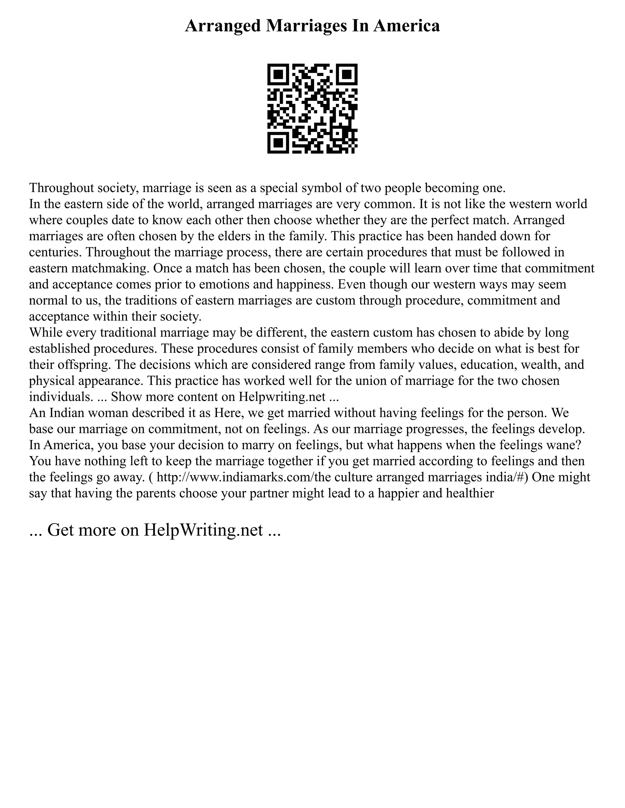 Arranged Marriages In America
Throughout society, marriage is seen as a special symbol of two people becoming one.
In the eastern side of the world, arranged marriages are very common. It is not like the western world
where couples date to know each other then choose whether they are the perfect match. Arranged
marriages are often chosen by the elders in the family. This practice has been handed down for
centuries. Throughout the marriage process, there are certain procedures that must be followed in
eastern matchmaking. Once a match has been chosen, the couple will learn over time that commitment
and acceptance comes prior to emotions and happiness. Even though our western ways may seem
normal to us, the traditions of eastern marriages are custom through procedure, commitment and
acceptance within their society.
While every traditional marriage may be different, the eastern custom has chosen to abide by long
established procedures. These procedures consist of family members who decide on what is best for
their offspring. The decisions which are considered range from family values, education, wealth, and
physical appearance. This practice has worked well for the union of marriage for the two chosen
individuals. ... Show more content on Helpwriting.net ...
An Indian woman described it as Here, we get married without having feelings for the person. We
base our marriage on commitment, not on feelings. As our marriage progresses, the feelings develop.
In America, you base your decision to marry on feelings, but what happens when the feelings wane?
You have nothing left to keep the marriage together if you get married according to feelings and then
the feelings go away. ( http://www.indiamarks.com/the culture arranged marriages india/#) One might
say that having the parents choose your partner might lead to a happier and healthier
... Get more on HelpWriting.net ...
 