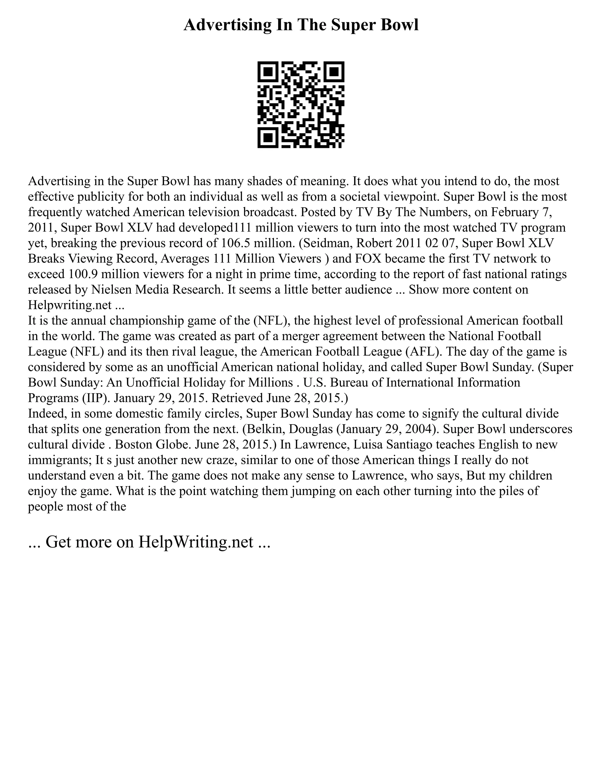 Advertising In The Super Bowl
Advertising in the Super Bowl has many shades of meaning. It does what you intend to do, the most
effective publicity for both an individual as well as from a societal viewpoint. Super Bowl is the most
frequently watched American television broadcast. Posted by TV By The Numbers, on February 7,
2011, Super Bowl XLV had developed111 million viewers to turn into the most watched TV program
yet, breaking the previous record of 106.5 million. (Seidman, Robert 2011 02 07, Super Bowl XLV
Breaks Viewing Record, Averages 111 Million Viewers ) and FOX became the first TV network to
exceed 100.9 million viewers for a night in prime time, according to the report of fast national ratings
released by Nielsen Media Research. It seems a little better audience ... Show more content on
Helpwriting.net ...
It is the annual championship game of the (NFL), the highest level of professional American football
in the world. The game was created as part of a merger agreement between the National Football
League (NFL) and its then rival league, the American Football League (AFL). The day of the game is
considered by some as an unofficial American national holiday, and called Super Bowl Sunday. (Super
Bowl Sunday: An Unofficial Holiday for Millions . U.S. Bureau of International Information
Programs (IIP). January 29, 2015. Retrieved June 28, 2015.)
Indeed, in some domestic family circles, Super Bowl Sunday has come to signify the cultural divide
that splits one generation from the next. (Belkin, Douglas (January 29, 2004). Super Bowl underscores
cultural divide . Boston Globe. June 28, 2015.) In Lawrence, Luisa Santiago teaches English to new
immigrants; It s just another new craze, similar to one of those American things I really do not
understand even a bit. The game does not make any sense to Lawrence, who says, But my children
enjoy the game. What is the point watching them jumping on each other turning into the piles of
people most of the
... Get more on HelpWriting.net ...
 