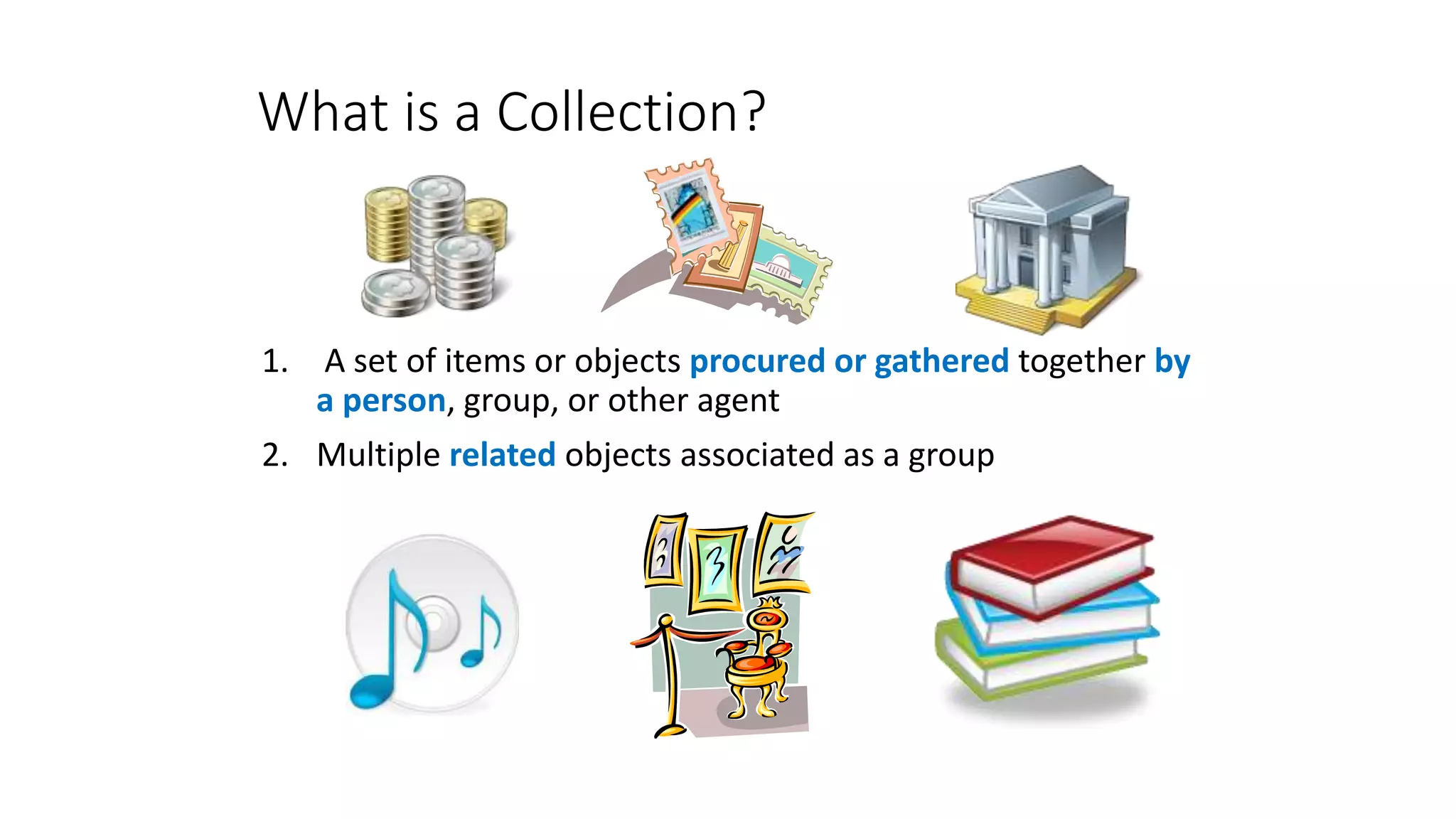 What is a Collection?
1. A set of items or objects procured or gathered together by
a person, group, or other agent
2. Multiple related objects associated as a group