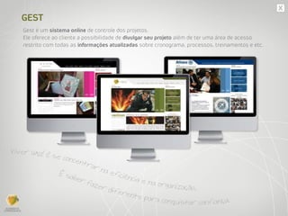GEST
Gest é um sistema online de controle dos projetos.
Ele oferece ao cliente a possibilidade de divulgar seu projeto além de ter uma área de acesso
restrito com todas as informações atualizadas sobre cronograma, processos, treinamentos e etc.
Viver UAU! é se concentrar na eficiência e na organização.
É saber fazer diferente para conquistar confiança.
 