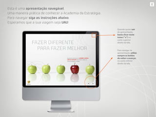 Esta é uma apresentação navegável.
Uma maneira prática de conhecer a Academia da Estratégia.
Para navegar siga as instruções abaixo.
Esperamos que a sua viagem seja UAU!
Quando quiser sair
da apresentação,
basta clicar neste
ícone (“x”) no
canto superior
direito da tela.
Para navegar na
apresentação, utilize
sempre os botões
de voltar e avançar,
no canto inferior
direito da tela.
 