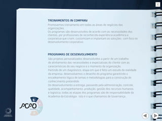 Promovemos treinamento em todas as áreas de negócios das
organizações.
Os programas são desenvolvidos de acordo com as necessidades dos
clientes, por profissionais de reconhecida experiência acadêmica e
corporativa que criam, customizam e implantam as soluções com foco no
desenvolvimento corporativo.
São projetos personalizados desenvolvidos a partir de um trabalho
de alinhamento das necessidades e expectativas do cliente com as
características do seu negócio e o momento da organização.
Partindo de um diagnóstico, etapa em que é feito um estudo da realidade
da empresa, desenvolvemos o desenho do programa garantindo o
encadeamento lógico de temas e metodologias para a construção do
conhecimento pretendido.
Do desenvolvimento a entrega, passando pela administração, controle,
qualidade, acompanhamento, produção, gestão dos recursos humanos
e logística, todas as etapas dos programas são de responsabilidade da
Academia da Estratégia. Isto é o que chamamos de Governança.
TREINAMENTOS IN COMPANY
PROGRAMAS DE DESENVOLVIMENTO
 