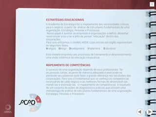 ESTRATÉGIAS EDUCACIONAIS
MAPEAMENTO DE COMPETÊNCIAS
A Academia da Estratégia faz o mapeamento das necessidades críticas
para o negócio, a partir da análise de três pilares fundamentais de uma
organização: Estratégia, Pessoas e Processos.
 Nosso papel é auxiliar as empresas e organizações a definir, desenhar,
reestruturar e/ou criar o jeito de pensar “educação” dentro das
corporações.
Para isso utilizamos o modelo ADDIE cujas iniciais em inglês representam
as seguintes fases:
Analysis Design Development	 Implement Evaluation
Este modelo empresta aos processos de treinamento e desenvolvimento
uma visão sistêmica da educação corporativa.
O sucesso de uma organização depende de seus profissionais. Ter
as pessoas certas, atuando de maneira adequada e exercendo na
plenitude seu potencial pode fazer a grande diferença nos resultados das
corporações. Para isso é fundamental que se conheça as competências
necessárias de cada negócio e as melhores formas de desenvolvê-las,
mantê-las e estimulá-las. O mapeamento de competências é resultado
de um conjunto de ações de diagnóstico e práticas que utilizam uma
metodologia de análise de três pilares fundamentais de uma organização:
Estratégia, Pessoas e Processos.
 