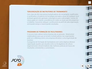 TERCEIRIZAÇÃO DE INSTRUTORES DE TREINAMENTO
PROGRAMA DE FORMAÇÃO DE FACILITADORES
Com mais de 200 instrutores/multiplicadores de treinamento, qualificados
e certificados a Academia da Estratégia está apta a atuar em qualquer local
do Brasil garantindo agilidade e abrangência para cada projeto. Cientes de
nosso papel em manter a excelência em todas as áreas que nos propomos
a trabalhar, buscamos adequar o profissional ao perfil de cada organização,
otimizando tempo e maximizando resultados.
O recurso mais valioso numa empresa são as pessoas. Desenvolver
colaboradores para que se tornem multiplicadores nas organizações
pode ser a diferença entre uma empresa eficiente e uma organização de
sucesso.
O programa de Formação de Facilitadores tem como objetivo oferecer
capacitação aqueles que atuarão como os divulgadores da cultura
organizacional e disseminadores das melhores práticas em busca de
resultados consistentes e sustentáveis.
 