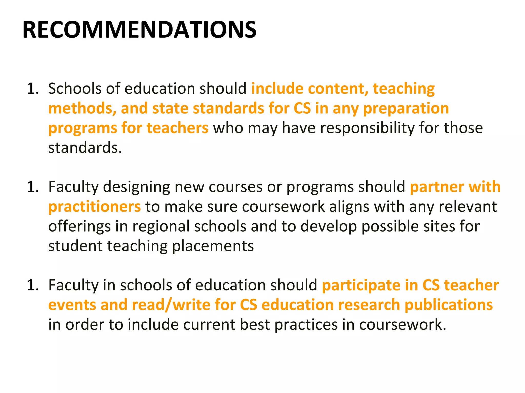 RECOMMENDATIONS
1. Schools of education should include content, teaching
methods, and state standards for CS in any preparation
programs for teachers who may have responsibility for those
standards.
1. Faculty designing new courses or programs should partner with
practitioners to make sure coursework aligns with any relevant
offerings in regional schools and to develop possible sites for
student teaching placements
1. Faculty in schools of education should participate in CS teacher
events and read/write for CS education research publications
in order to include current best practices in coursework.
 