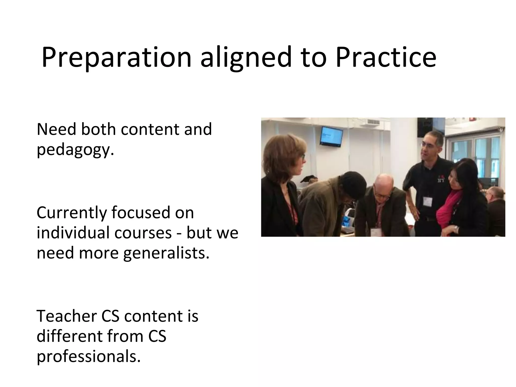 Preparation aligned to Practice
Need both content and
pedagogy.
Currently focused on
individual courses - but we
need more generalists.
Teacher CS content is
different from CS
professionals.
 