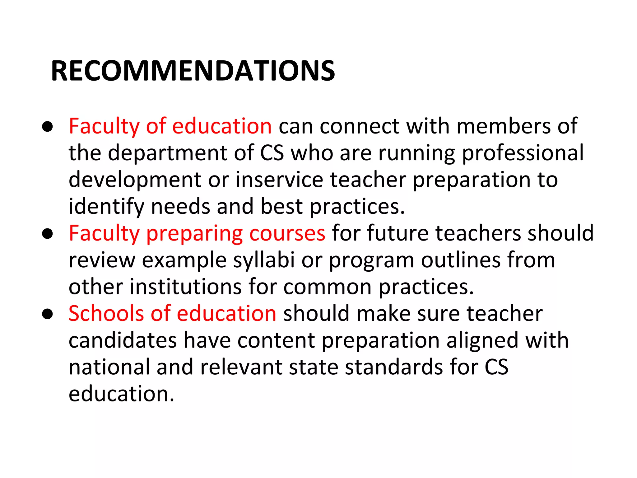 RECOMMENDATIONS
● Faculty of education can connect with members of
the department of CS who are running professional
development or inservice teacher preparation to
identify needs and best practices.
● Faculty preparing courses for future teachers should
review example syllabi or program outlines from
other institutions for common practices.
● Schools of education should make sure teacher
candidates have content preparation aligned with
national and relevant state standards for CS
education.
 