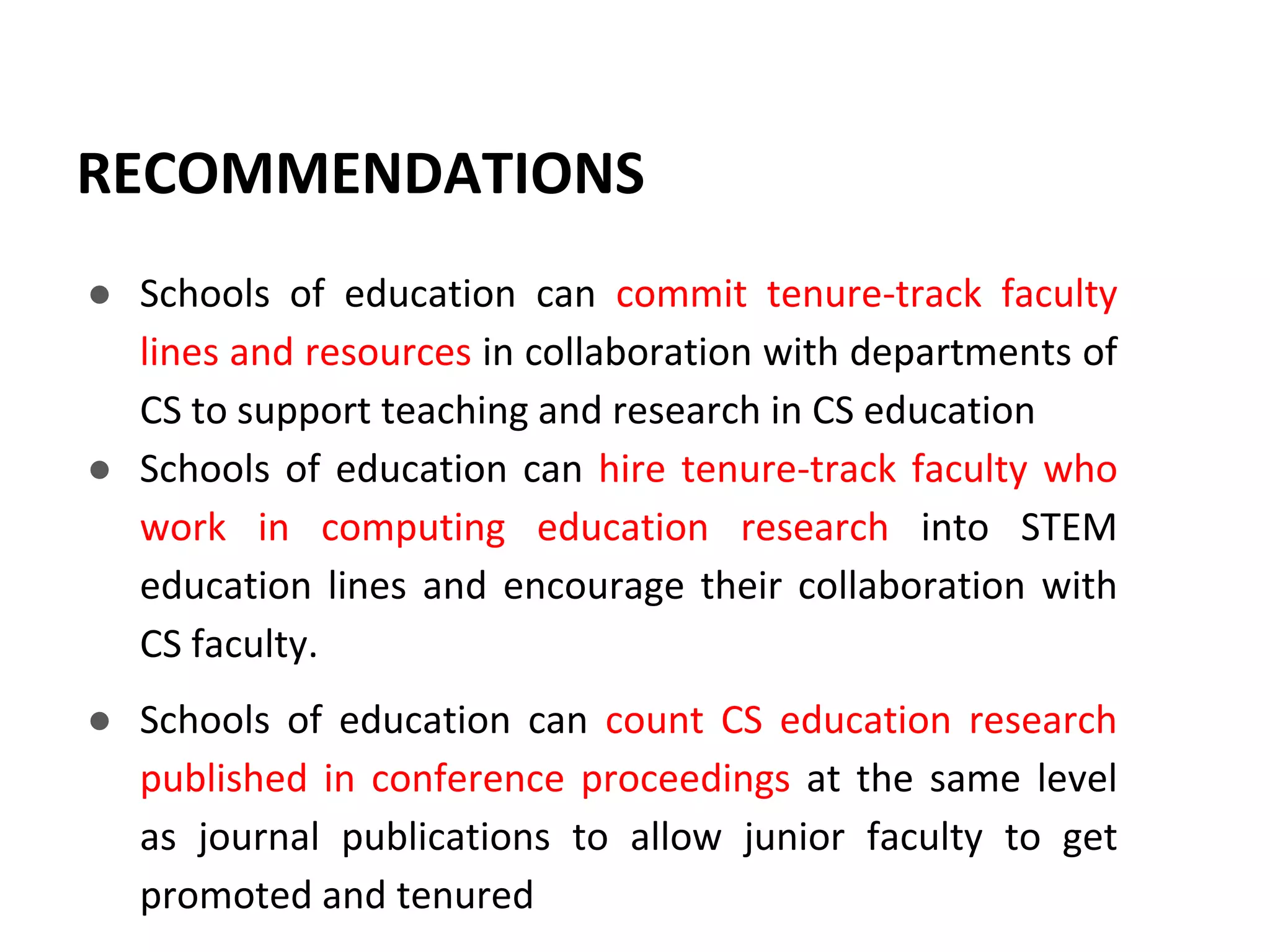 RECOMMENDATIONS
● Schools of education can commit tenure-track faculty
lines and resources in collaboration with departments of
CS to support teaching and research in CS education
● Schools of education can hire tenure-track faculty who
work in computing education research into STEM
education lines and encourage their collaboration with
CS faculty.
● Schools of education can count CS education research
published in conference proceedings at the same level
as journal publications to allow junior faculty to get
promoted and tenured
 