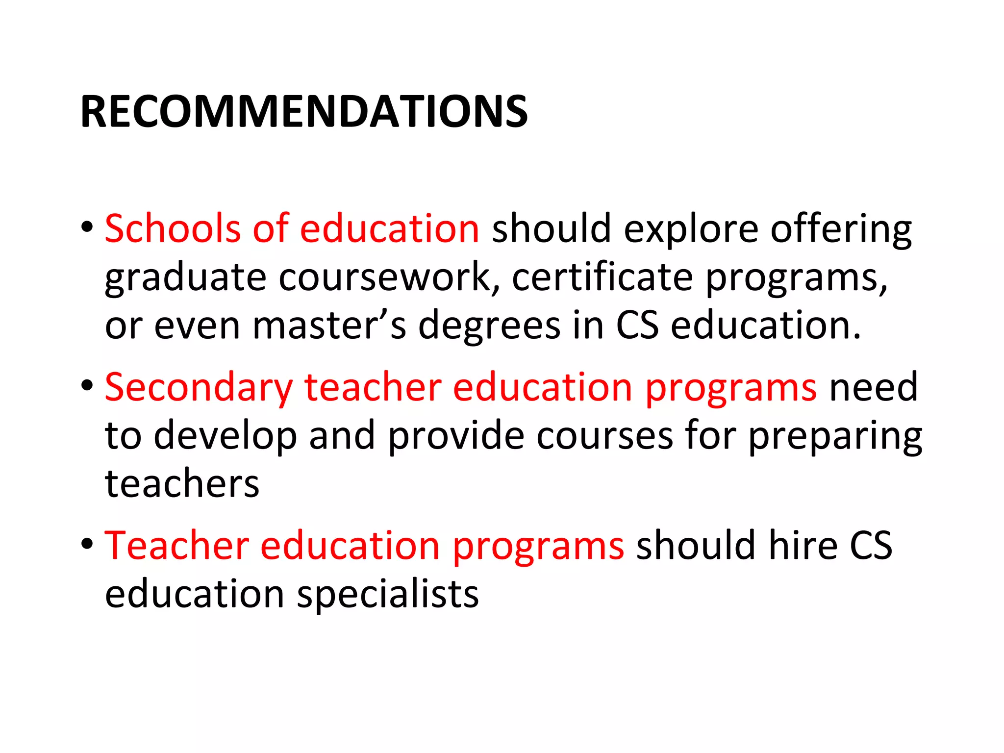 RECOMMENDATIONS
• Schools of education should explore offering
graduate coursework, certificate programs,
or even master’s degrees in CS education.
• Secondary teacher education programs need
to develop and provide courses for preparing
teachers
• Teacher education programs should hire CS
education specialists
 