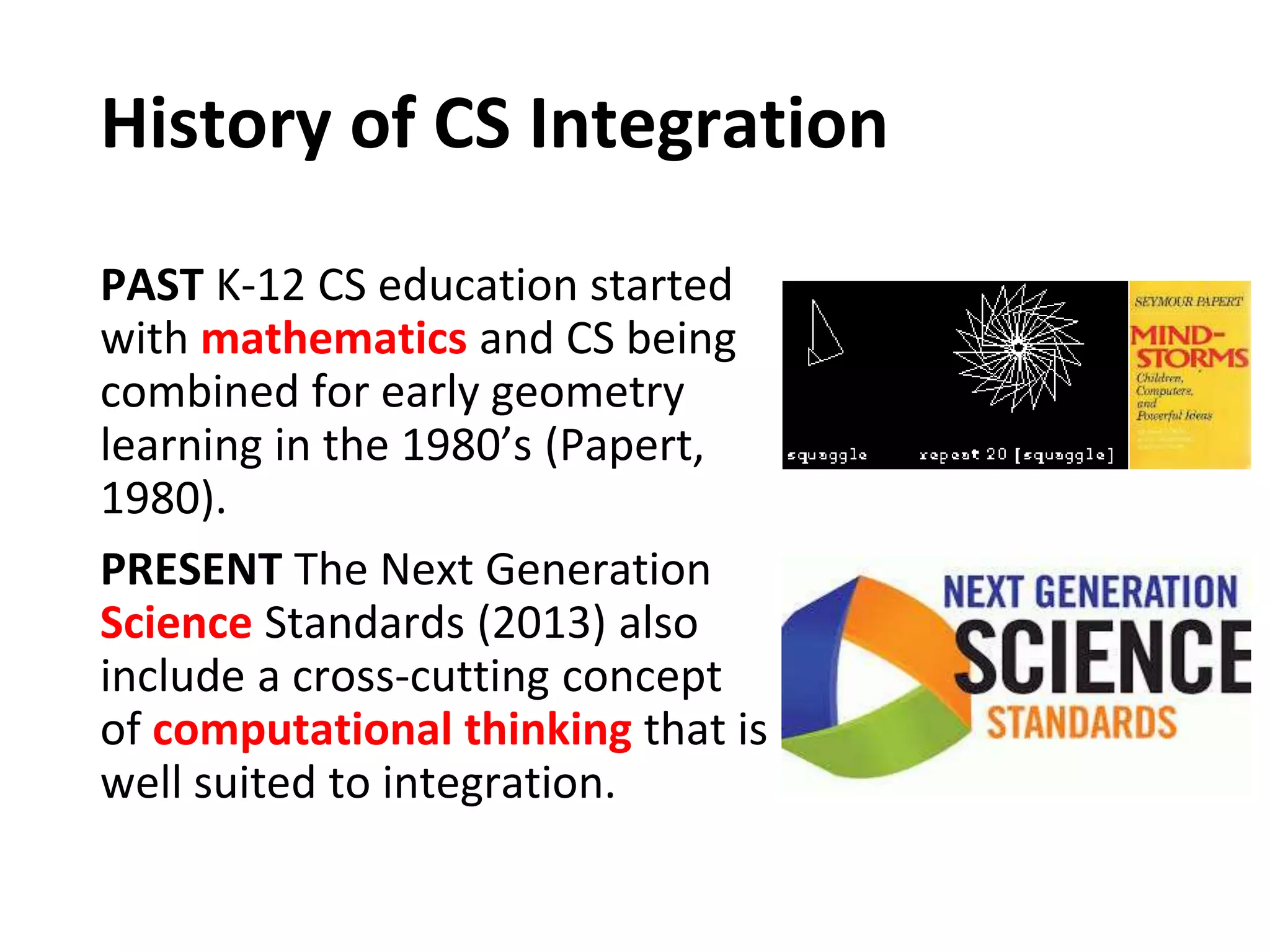 History of CS Integration
PAST K-12 CS education started
with mathematics and CS being
combined for early geometry
learning in the 1980’s (Papert,
1980).
PRESENT The Next Generation
Science Standards (2013) also
include a cross-cutting concept
of computational thinking that is
well suited to integration.
 