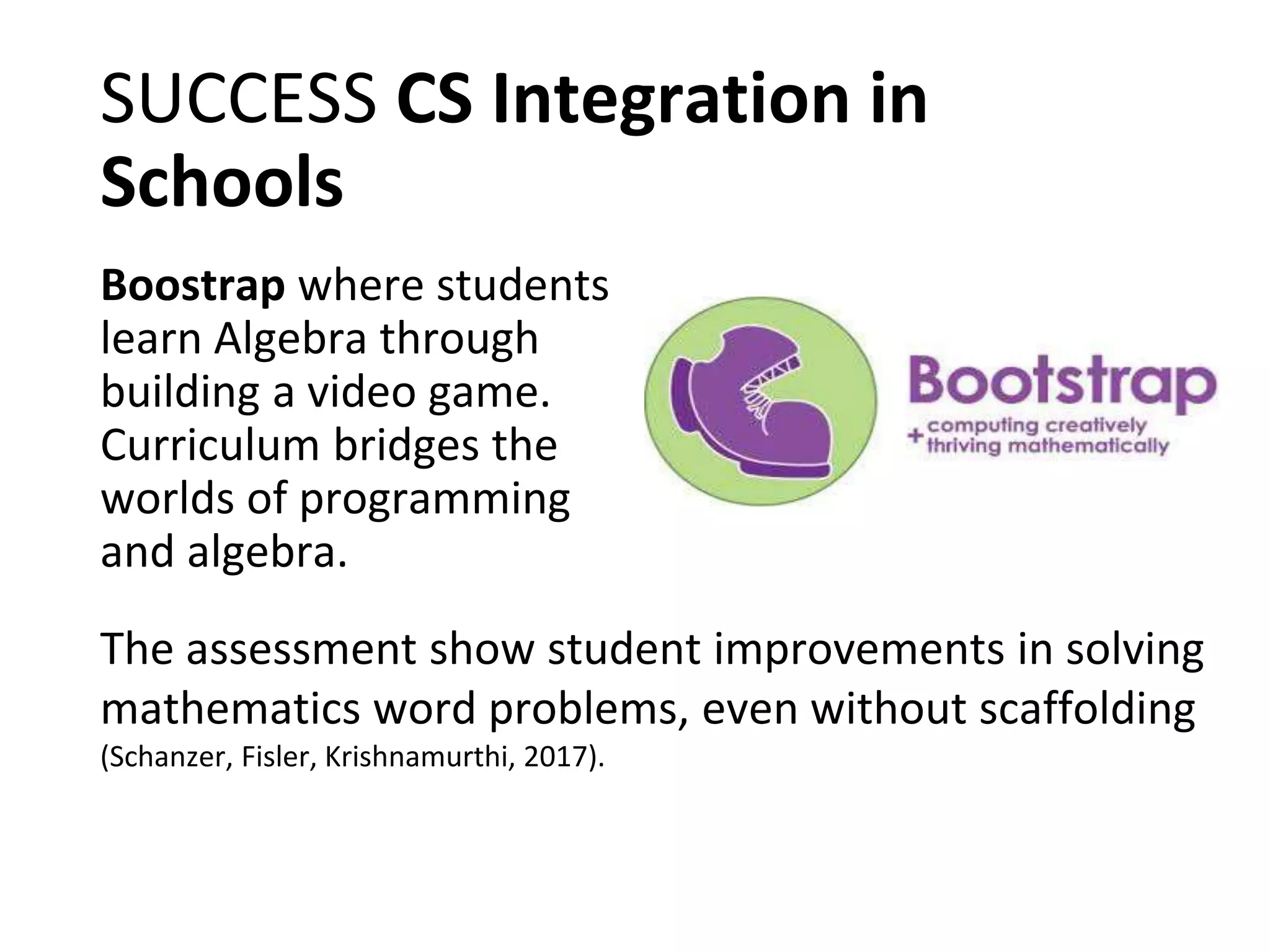 SUCCESS CS Integration in
Schools
Boostrap where students
learn Algebra through
building a video game.
Curriculum bridges the
worlds of programming
and algebra.
The assessment show student improvements in solving
mathematics word problems, even without scaffolding
(Schanzer, Fisler, Krishnamurthi, 2017).
 