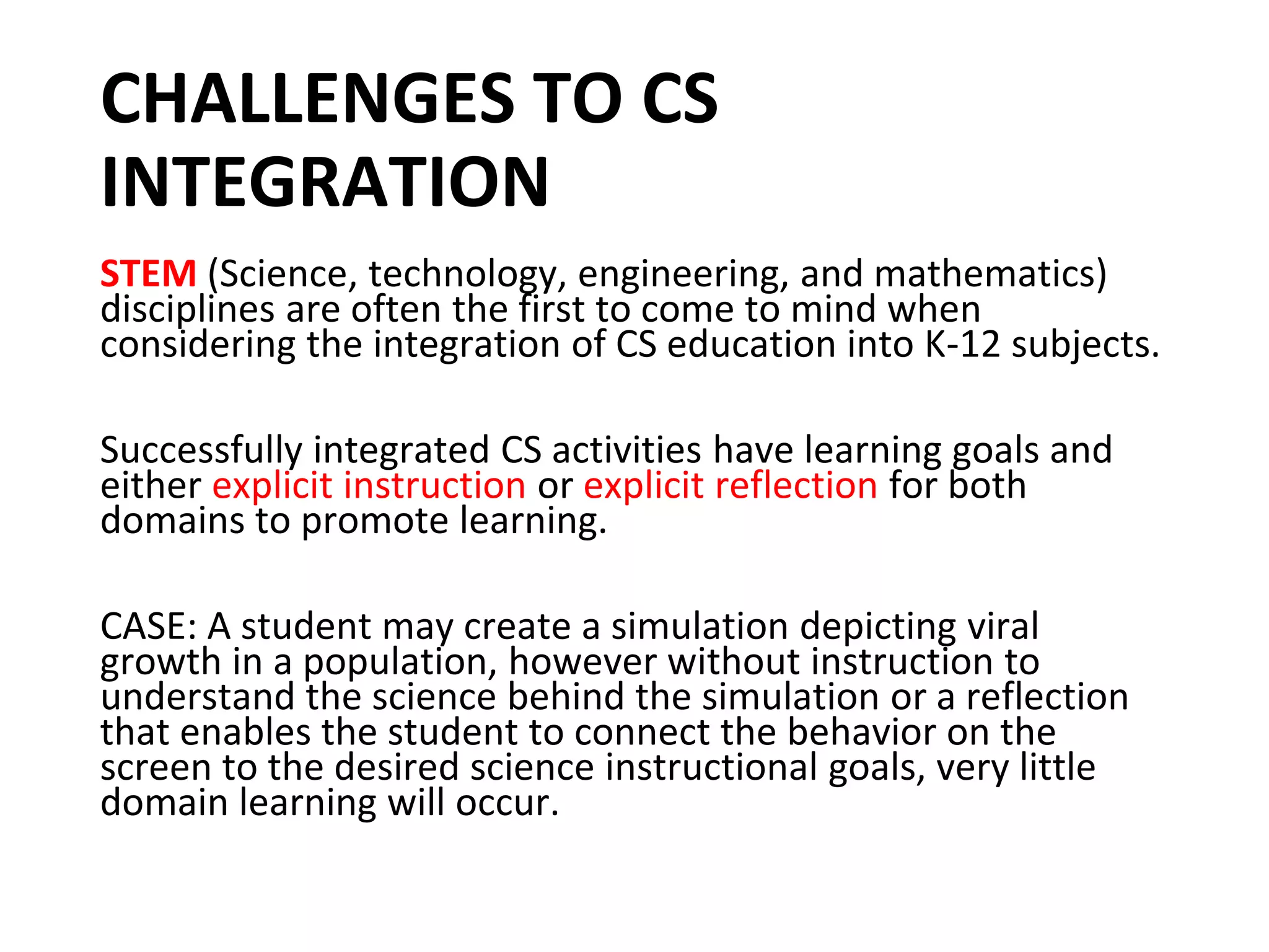 CHALLENGES TO CS
INTEGRATION
STEM (Science, technology, engineering, and mathematics)
disciplines are often the first to come to mind when
considering the integration of CS education into K-12 subjects.
Successfully integrated CS activities have learning goals and
either explicit instruction or explicit reflection for both
domains to promote learning.
CASE: A student may create a simulation depicting viral
growth in a population, however without instruction to
understand the science behind the simulation or a reflection
that enables the student to connect the behavior on the
screen to the desired science instructional goals, very little
domain learning will occur.
 