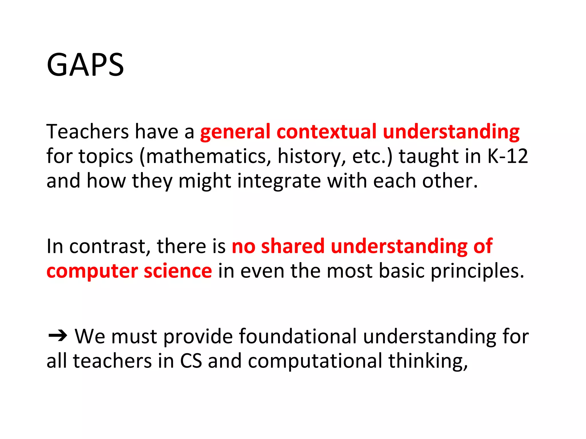 GAPS
Teachers have a general contextual understanding
for topics (mathematics, history, etc.) taught in K-12
and how they might integrate with each other.
In contrast, there is no shared understanding of
computer science in even the most basic principles.
➔ We must provide foundational understanding for
all teachers in CS and computational thinking,
 