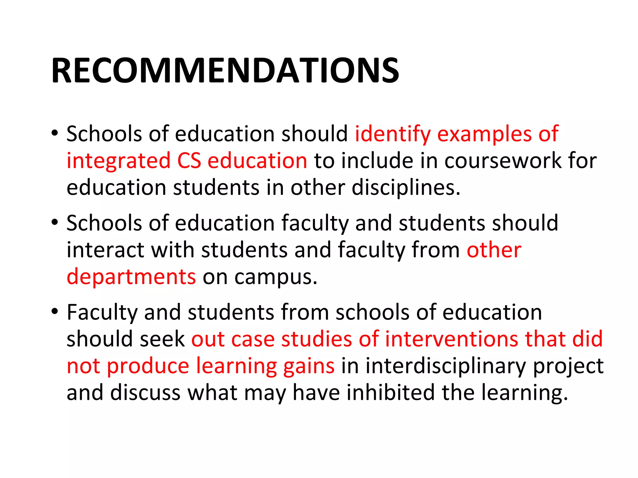 RECOMMENDATIONS
• Schools of education should identify examples of
integrated CS education to include in coursework for
education students in other disciplines.
• Schools of education faculty and students should
interact with students and faculty from other
departments on campus.
• Faculty and students from schools of education
should seek out case studies of interventions that did
not produce learning gains in interdisciplinary project
and discuss what may have inhibited the learning.
 