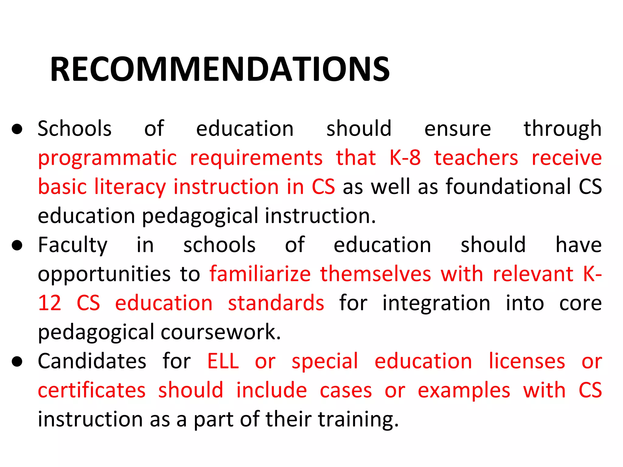● Schools of education should ensure through
programmatic requirements that K-8 teachers receive
basic literacy instruction in CS as well as foundational CS
education pedagogical instruction.
● Faculty in schools of education should have
opportunities to familiarize themselves with relevant K-
12 CS education standards for integration into core
pedagogical coursework.
● Candidates for ELL or special education licenses or
certificates should include cases or examples with CS
instruction as a part of their training.
RECOMMENDATIONS
 