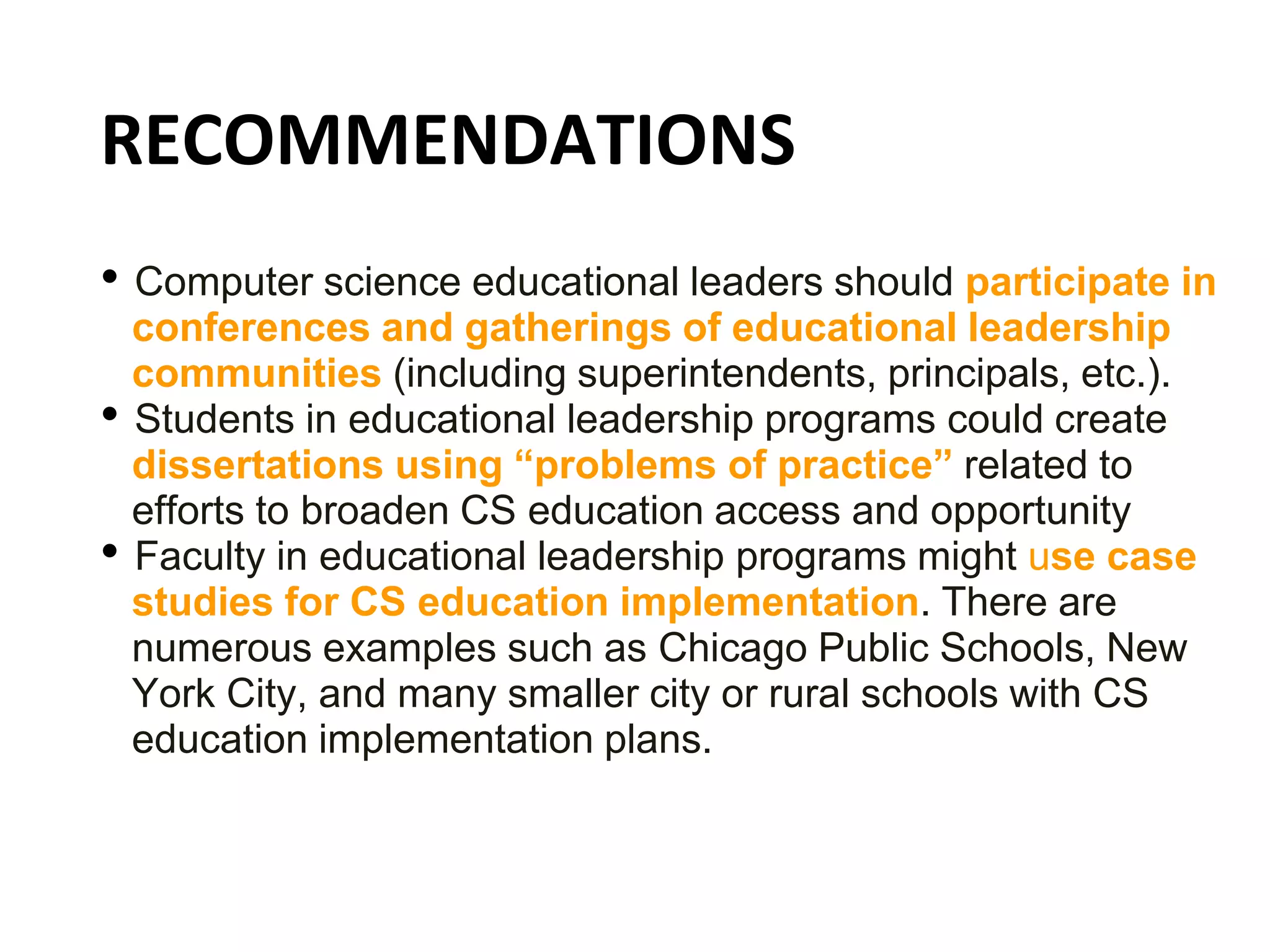 RECOMMENDATIONS
• Computer science educational leaders should participate in
conferences and gatherings of educational leadership
communities (including superintendents, principals, etc.).
• Students in educational leadership programs could create
dissertations using “problems of practice” related to
efforts to broaden CS education access and opportunity
• Faculty in educational leadership programs might use case
studies for CS education implementation. There are
numerous examples such as Chicago Public Schools, New
York City, and many smaller city or rural schools with CS
education implementation plans.
 