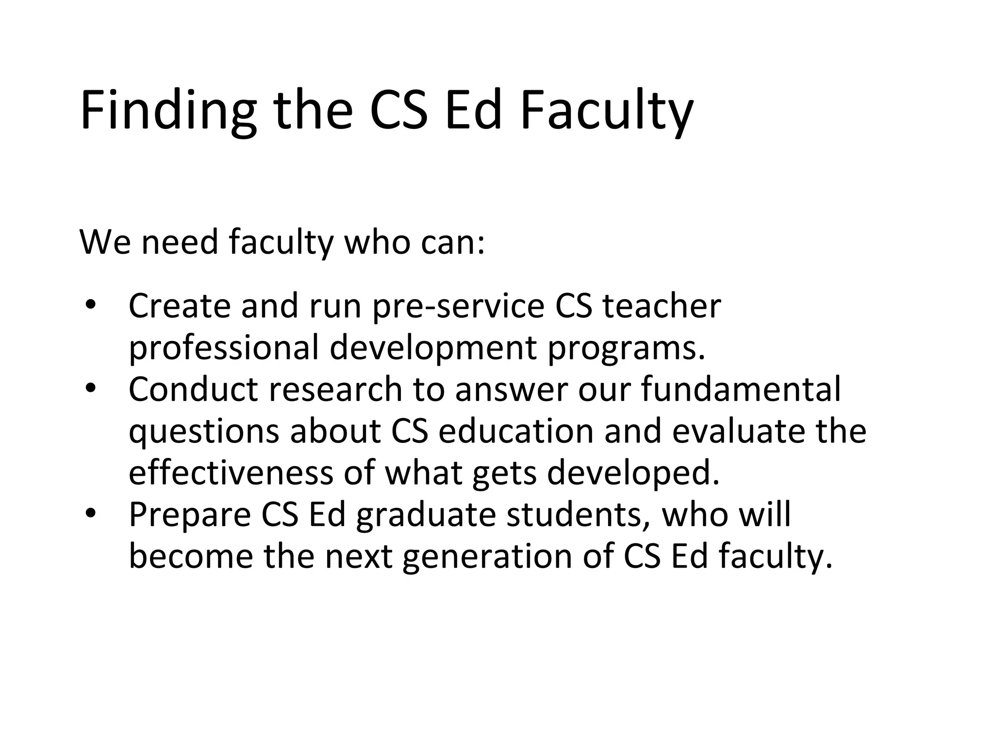 Finding the CS Ed Faculty
We need faculty who can:
• Create and run pre-service CS teacher
professional development programs.
• Conduct research to answer our fundamental
questions about CS education and evaluate the
effectiveness of what gets developed.
• Prepare CS Ed graduate students, who will
become the next generation of CS Ed faculty.
 