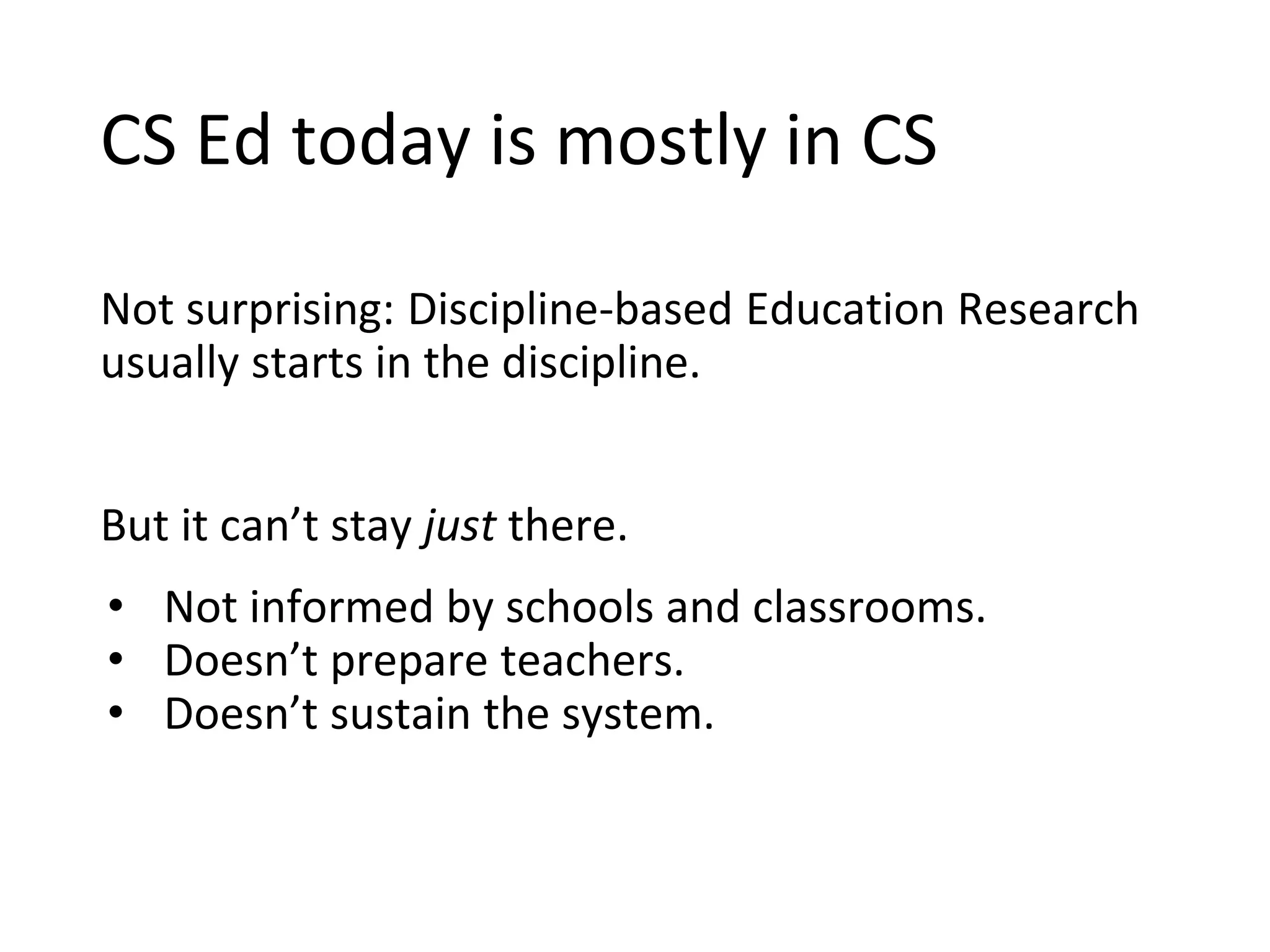 CS Ed today is mostly in CS
Not surprising: Discipline-based Education Research
usually starts in the discipline.
But it can’t stay just there.
• Not informed by schools and classrooms.
• Doesn’t prepare teachers.
• Doesn’t sustain the system.
 