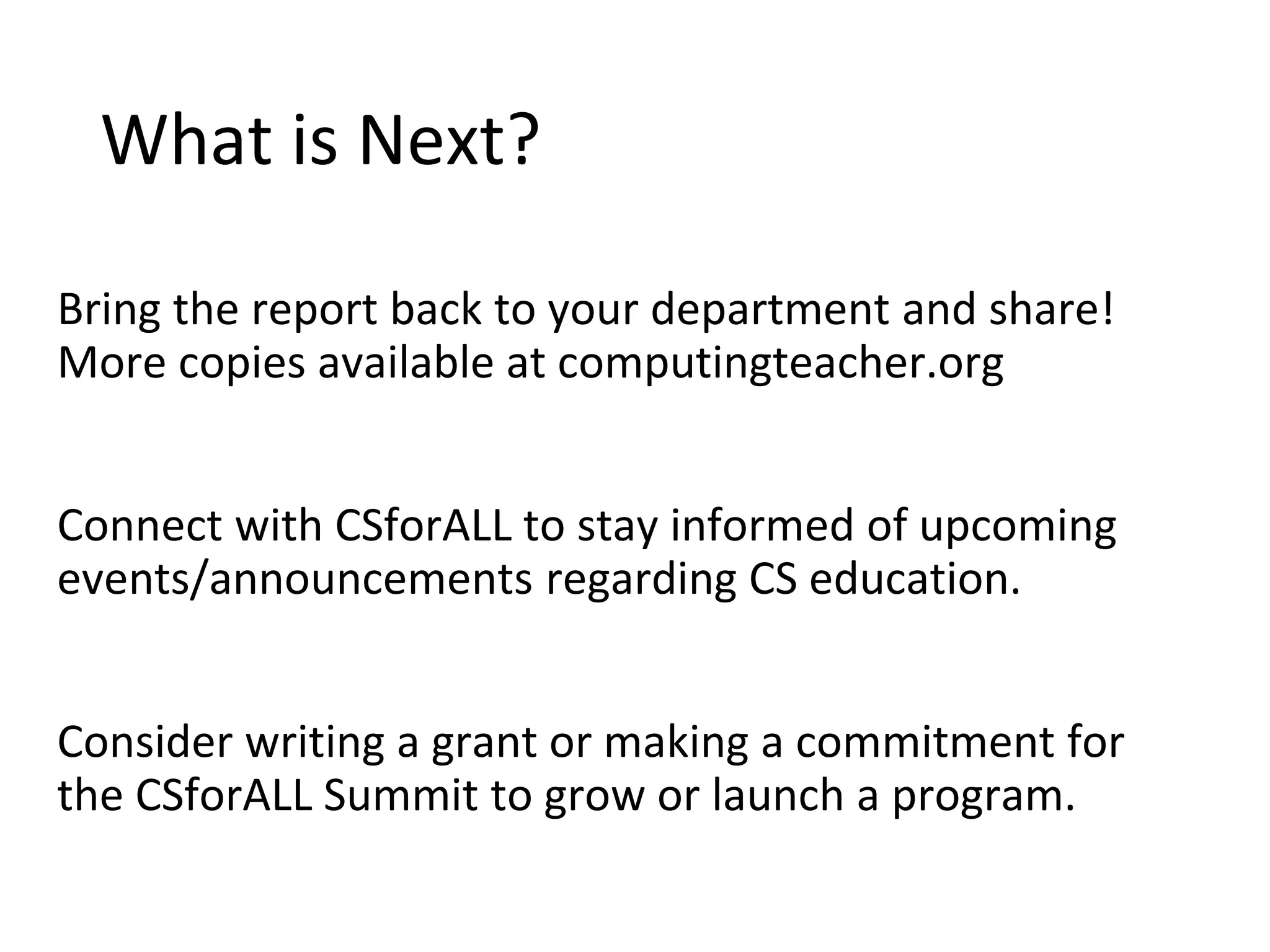 What is Next?
Bring the report back to your department and share!
More copies available at computingteacher.org
Connect with CSforALL to stay informed of upcoming
events/announcements regarding CS education.
Consider writing a grant or making a commitment for
the CSforALL Summit to grow or launch a program.
 