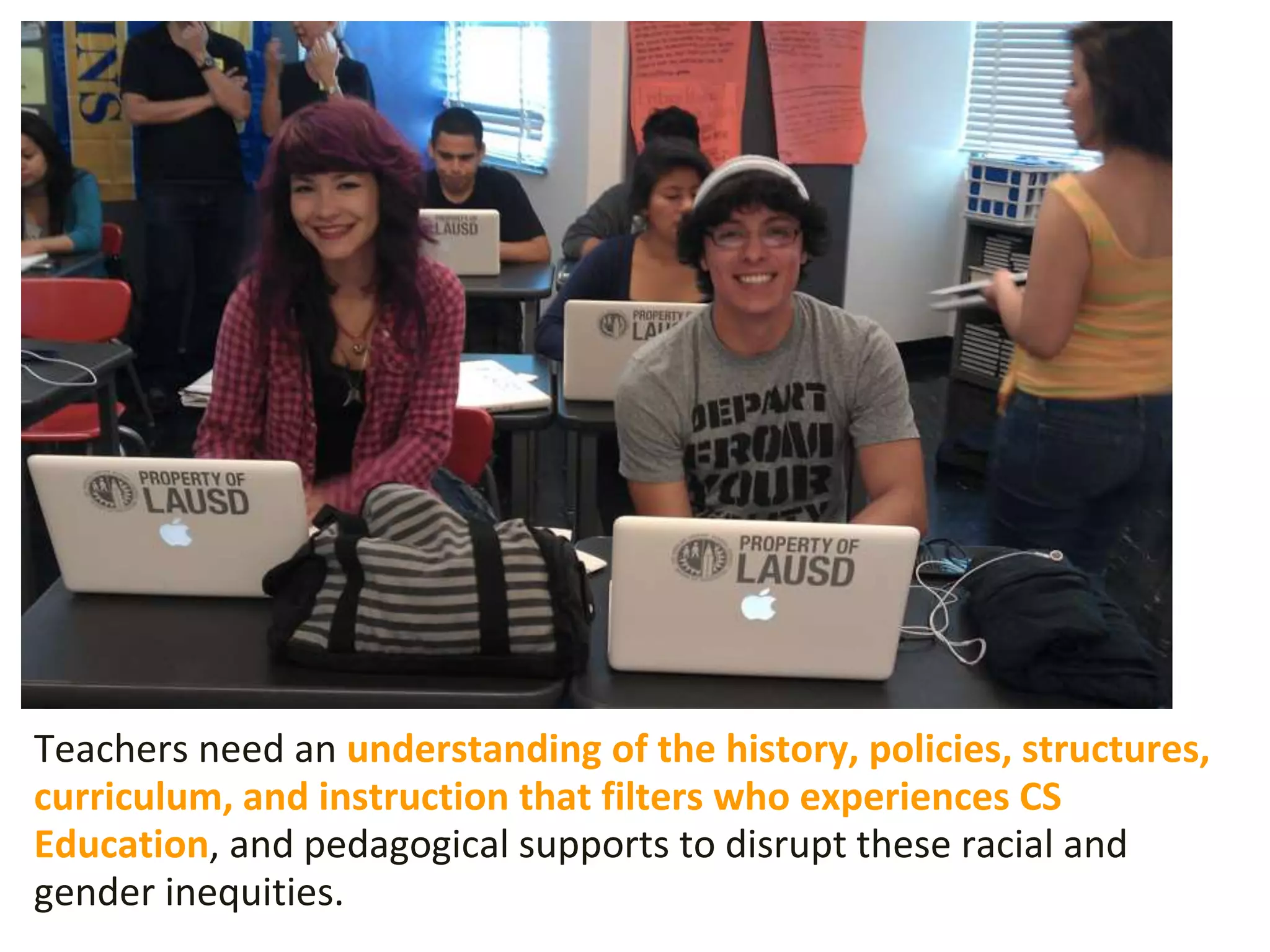 Teachers need an understanding of the history, policies, structures,
curriculum, and instruction that filters who experiences CS
Education, and pedagogical supports to disrupt these racial and
gender inequities.
 