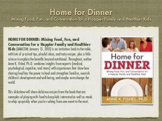 Home for Dinner
Mixing Food, Fun, and Conversation for a Happier Family and Healthier Kids
HOME FOR DINNER: Mixing Food, Fun, and
Conversation for a Happier Family and Healthier
Kids (AMACOM; January 15, 2015) is an invitation back to the table,
with lots of practical tips, playful ideas, and tasty recipes, plus a little
science to explain the beneﬁts beyond nutritional. Throughout, author
Anne K. Fishel, Ph.D. combines insights from experts (medical,
psychological, cognitive, and more) with experiences that show how
sharing food has the power to heal and strengthen families, nourish
children’s development and well-being, and maybe even change the
world.
This slideshow will share delicious recipes from the book that are
examples of playing with food to keep kids interested as well as meals
to whip up quickly when you’re rushing from one event to the next.
 